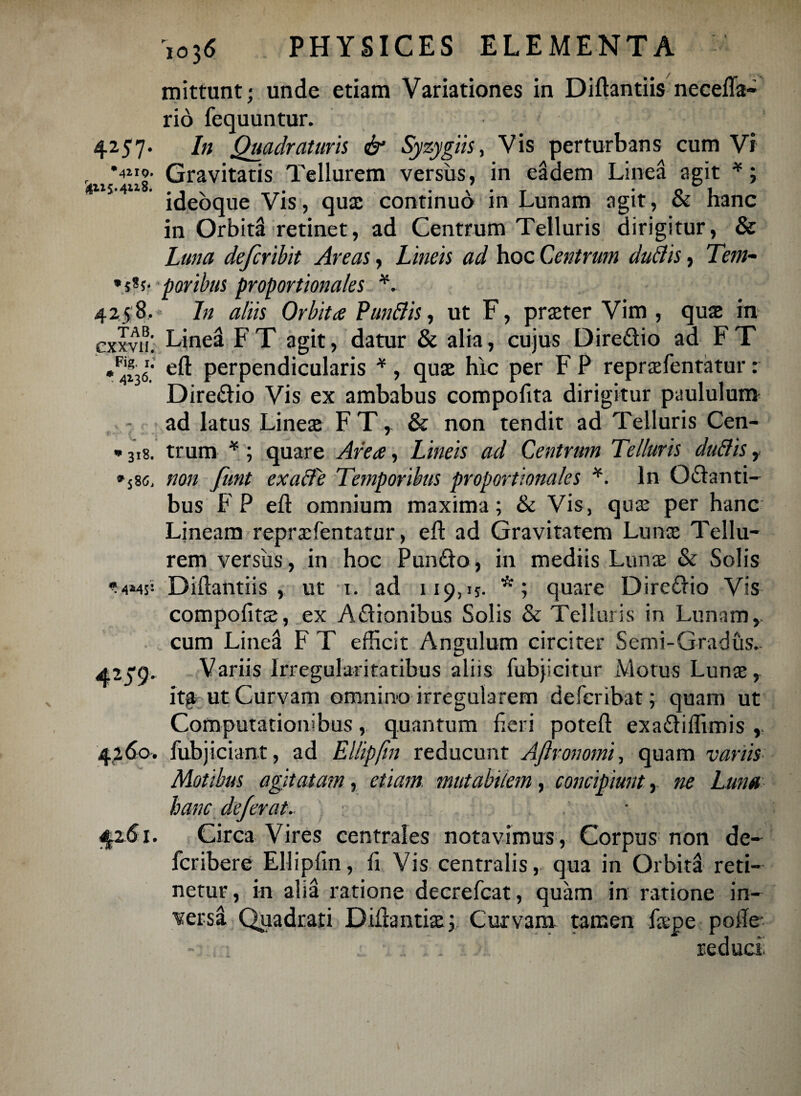 r4H5.4U8. mittunt; unde etiam Variationes in Diftantiis necefta- rio fequuntur. 4257. In Quadraturis & Syzygiis, Vis perturbans cum Vi •4^. Gravitatis Tellurem versus, in eadem Linea agit *; ideoque Vis, qux continuo in Lunam agit, & hanc in Orbiti retinet, ad Centrum Telluris dirigitur, & Luna defcribit Areas, Lineis ad hoc Centrum dubiis, Tem- •s*5' poribus proportionales *. 425 8, In aliis Orbita Punblis, ut F, prteter Vim , quae in exxviL Linei F T agit, datur & alia, cujus Dire&io ad F T •4136. perpendicularis *, qua; hic per F P repraefentatur: Dire&io Vis ex ambabus compofita dirigitur paululum ad latus Linea; FT, & non tendit ad Telluris Cen- * 318. trum *; quare Area, Lineis ad Centrum Telluris dubiis , »sse, non funt exabfe Temporibus proportionales *. In Gelanti¬ bus FP efl omnium maxima; & Vis, qua; per hanc Lineam repraefentatur, eft ad Gravitatem Luna; Tellu¬ rem versiis, in hoc Pun£to , in mediis Luna; & Solis Diftantiis, ut 1. ad 119,15. *; quare Dire£lio Vis compofita;, ex Adionibus Solis & Telluris in Lunam,, cum Linea F T efficit Angulum circiter Semi-Gradus. Variis Irregularitatibus aliis fubjicitur Motus Lunae, it^ ut Curvam omnino irregularem deferibat; quam ut Computationibus, quantum fieri poteft exa£liffimis , 4260. fubjiciant, ad Ellipfin reducunt AJlronomi, quam vanis Motibus agitatam, etiam mutabilem, concipiunt, ne Luna hanc dejerat. Circa Vires centrales notavimus, Corpus non de- fcribere Ellipfin, fi Vis centralis, qua in Orbita reti¬ netur, in alia ratione decrefcat, quam in ratione in¬ versi Quadrati Diftantia;; Curvam tamen ftepe pofte- 4MS1 425'9- 1.