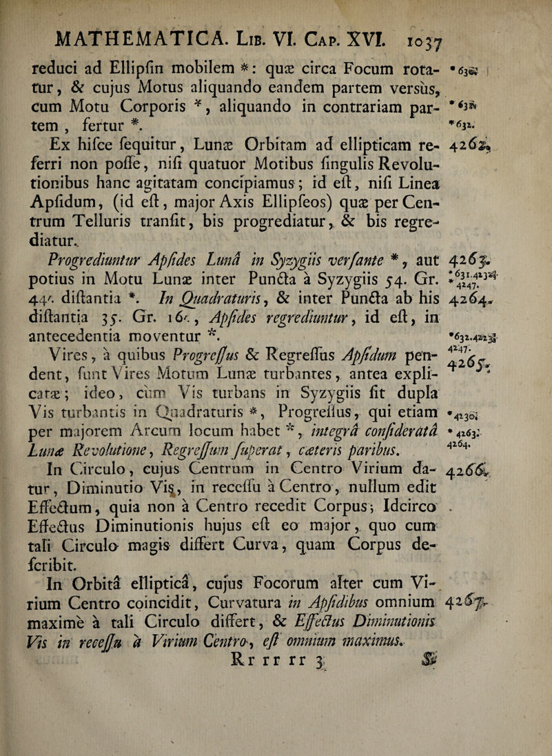 reduci ad Ellipfin mobilem # : quae circa Focum rota- rur, & cujus Motus aliquando eandem partem versus, cum Motu Corporis *, aliquando in contrariam par¬ tem , fertur *. Ex hifce fequitur, Lunae Orbitam ad ellipticam re¬ ferri non pode, nili quatuor Motibus fxngulis Revolu¬ tionibus hanc agitatam concipiamus; id efl, nifi Linea Apddum, (id ed, major Axis Ellipfeos) quae per Cen¬ trum Telluris tranlit, bis progrediatur, & bis regre¬ diatur.. ; Progrediuntur Apfides Luna in Syzygiis verfante *, aut potius in Motu Lunae inter Pun&a a Syzygiis 54. Gr. 44/. didantia *. In Quadraturis, & inter Punfta ab his didantia 35. Gr. 16'., Apftdes regrediuntur, id ed, in antecedentia moventur *. ■ Vires, a quibus Progrcfjus & Regredas Apfidum pen¬ dent, funtVires Motum Lunx turbantes, antea expli¬ catae-; ideo, ciim Vis turbans in Syzygiis dt dupla Vis turbantis in Quadraturis #, Progredus, qui etiam per majorem Arcum locum habet *, integra conJiderUtd Luna Revolutione, Regrejjum fuperat, cateris paribus. In Circulo, cujus Centrum in Centro Virium da¬ tur, Diminutio Vi§, in recedu a Centro , nullum edit Effe&um, quia non a Centro recedit Corpus ; Idcirco Ede&us Diminutionis hujus ed eo major, quo cum tafi Circulo magis differt Curva, quam Corpus de- fcribit. In Orbitd elliptica, cujus Focorum alter cum Vi¬ rium Centro coincidit, Curvatura in Apfidibus omnium maxime a tali Circulo differt, & Ejfeclus Diminutionis Vis in recejju a Virium Centro, eft omnium maximus. ~ r rr rr 3 • 63©* 1 42 42 6$. ♦631.413^ 4M7* 4264. •632.422$ 4247* ar 4*3$ * 4263;- 4264. V 4* /P / v