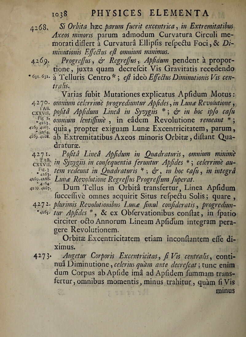 42 (58. Si Orbita hasc parum fuerit excentrica, in Extremitatibus Axeos minoris parum admodum Curvatura Circuli me¬ morati differt a Curvatura Ellipfis refpeflu Foci,& Di- minutionis Effeflus eft omnium minimus. 4269. Progrejjus, & RegreJJus, Apfidum pendent a propor¬ tione, juxta quam decrefcit Vis Gravitatis recedendo •631.631. Telluris Centro*; eft ideoEjfe&usDiminutionis Vis cen¬ tralis. Varias fubit Mutationes explicatus Apfidum Motus: 4-70, omnium celerrime progrediuntur Ap fides, in Luna Revolutione, cxxvii. poftta Apfidum Lwed in Syzygiis *; & in hoc ipfo cafu uift! omnium lentifftnie , in eadem Revolutione remeant *; quia> propter exiguam Lunas Excentricitatem, parum, 4i69.V<58. ab Extremitatibus Axeos minoris Orbitae, diffant Qua¬ draturas. Poftta Linea Apfidum in Quadraturis, omnium minime in Syzygiis in confequentia feruntur Apftdes *; celerrime au¬ tem redeunt in Quadraturis ¥ •, &, in hoc cafii, in integra Lima Revolutione Regreftus Progreftum fuperat. Dum Tellus in Orbita transfertur, Linea Apfidum fucceffive omnes acquirit Situs refpe&u Solis; quare , 4272. plurimis Revolutionibus Luna fimul conftderatis, progrediun¬ tur Apftdes % & ex Obfervationibus confiat, in fpatio circiter ocio Annorum Lineam Apfidum integram pera¬ gere Revolutionem. Orbita Excentricitatem etiam inconfiantem effe di¬ ximus. 4273* Augetur Corporis Exccniricitas, fi Vis centralis, conti¬ nua Diminutione, celerius quam ante decrefcat; tunc enim dum Corpus ab Apfide ima ad Apfidem fummam trans¬ fertur, omnibus momentis, minus trahitur , quam fi Vis minus 4271. TAB. CXXVil. Fig. 3 ‘ * 4163. 4169.4168. * 4 -64- 4169. 4*67.
