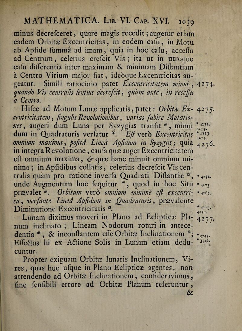 minus decrefceret, quare magis recedit; augetur etiam eadem Orbitae Excentricitas, in eodem cafu, in Motu ab Apfide fumma ad imam, quia in hoc cafu, accefiu ad Centrum, celerius crefcit Vis ; ita ut in utroque cafu differentia inter maximam & minimam Diftanuam a Centro Virium major fiat, ideoaue Excentricitas au¬ geatur. Simili ratiocinio patet Excentricitatem minui , quando Vis centralis lentius decre/cit, quiun ante, in recefju a Centro. Hifce ad Motum Lunae applicatis,patet: Orbita Ex¬ centricitatem , fmgulis Revolutionibus, varias fubire Mutatio¬ nes, augeri dum Luna per Syzygias tranfit *, minui dum in Quadraturis verfatur *. Efl vero Excentricitas omnium maxima, pojitd Linea Apjidum in Syzygiis; quia in integra Revolutione, caufa qu$ auget Excentricitatem efl: omnium maxima, & quae hanc minuit omnium mi¬ nima; inApfidibus collatis, celerius decrefcit Vis cen¬ tralis quam pro ratione inverfa Quadrati Diftantiae *, unde Augmentum hoc fequitur *, quod in hoc Situ praevalet *. Orbitam vero omnium minime efl excentri- ca, verfante Linea Apjidum in Quadraturis, praevalente Diminutione Excentricitatis *. Lunam diximus moveri in Plano ad Eclipticae Pla¬ num inclinato ; Lineam Nodorum rotari in antece¬ dentia *, & inconftantem efie Orbitae Inclinationem *; - Effe&us hi ex Aftione Solis in Lunam etiam dedu¬ cuntur. Propter exiguam Orbit3e lunaris Inclinationem, Vi¬ res, quas huc ufque in Plano Eclipticae agentes, non attendendo ad Orbitae Inclinationem, confideravimus, fine fenfibili errore ad Orbitae Planum referuntur, & 4274. 4275. * 4112.. * 4213« 4274 4276. * 4232. * 42-73 - * 4267. •4123. 42 74. 4277. *3743. * 3742*