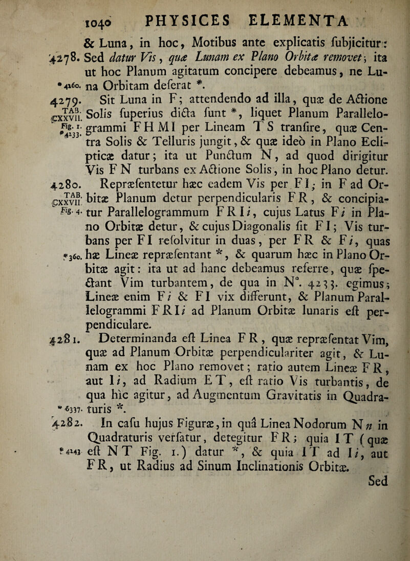 & Luna, in hoc, Motibus ante explicatis fubjicitur: '4278. Sed datur Vis, qua Lunam ex Plano Orbita removet ., ita ut hoc Planum agitatum concipere debeamus, ne Lu- •4160. na Orbitam deferat *. 4279. Sit Luna in F; attendendo ad illa, quae de A&ione exxvu; Solis fuperius di<fta funt *, liquet Planum Parallelo- f'x’ grammi F H MI per Lineam 1 S tranfire, quas Cen¬ tra Solis & Telluris jungit, & quas ideo in Plano Ecli¬ pticas datur; ita ut Punftum N, ad quod dirigitur Vis F N turbans ex Actione Solis, in hoc Plano detur. 4280. Reprasfentetur hasc eadem Vis per FI,- in F ad Or¬ exim bitas Planum detur perpendicularis F R, & concipia- ks- 4- tur Parallelogrammum F R I i, cujus Latus F i in Pla¬ no Orbitas detur, & cujus Diagonalis fit FI; Vis tur¬ bans per FI refolvitur in duas, per FR & Fi, quas »360. has Lineae repraefentant *, & quarum haec in Plano Or¬ bitas agit: ita ut ad hanc debeamus referre, quae fpe- ftant Vim turbantem, de qua in N°. 4233. egimus; Lineae enim Fi & FI vix differunt, & Planum Paral- lelogrammi F RI i ad Planum Orbitae lunaris eft per¬ pendiculare. ■4281. Determinanda efi Linea FR, quae repraefentatVim, quae ad Planum Orbitae perpendiculariter agit, &- Lu¬ nam ex hoc Plano removet; ratio autem Lineae F R , aut li, ad Radium ET, efi ratio Vis turbantis, de qua hic agitur, ad Augmentum Gravitatis in Quadra- * ®337- turis *. » 4282. In cafu hujus Figurae, in qua Linea Nodorum N# in Quadraturis verfatur, detegitur F R; quia I T (quae ?4143 eft NT Fig. 1.) datur *, & quia IT ad II, aut F R, ut Radius ad Sinum Inclinationis Orbitae. Sed