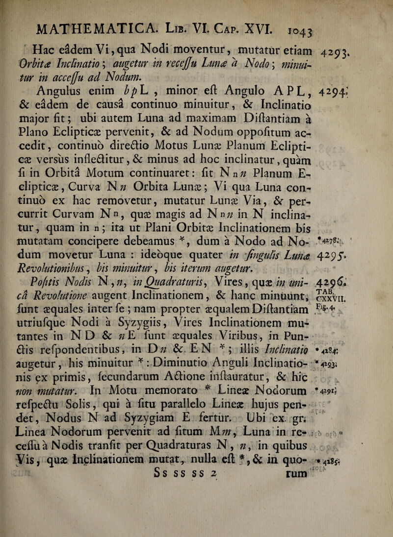 Hac eddem Vi,qua Nodi moventur, mutatur etiam 4293. Orbita Inclinatio; augetur in recejju Luna a Nodo; minui¬ tur in acceffu ad Nodum. Angulus enim bp L , minor eft Angulo APL, 4294.’ & eddem de caussl continuo minuitur, & Inclinatio major fit; ubi autem Luna ad maximam Diftantiam a Plano Eclipticas pervenit, & ad Nodum oppofitum ac¬ cedit , continuo dire&io Motus Lunse Planum Eclipti¬ cas versus infledlitur, & minus ad hoc inclinatur, quam fi in Orbita Motum continuaret: fit N n n Planum E- clipticas, Curva N n Orbita Lunas; Vi qua Luna con¬ tinuo ex hac removetur, mutatur Lunas Via, & per¬ currit Curvam N, quas magis ad Nn« in N inclina¬ tur , quam in n; ita ut Plani Orbitas Inclinationem bis mutatam concipere debeamus * , dum a Nodo ad No- dum movetur Luna : ideoque quater in fingulis Luna 429f> Revolutionibus, bis minuitur, bis iterum augetur. Po/itis Nodis N,», in Quadraturis, Vires, quas in uni- 429& ca Revolutione augent Inclinationem, & hanc minuunt, cxxvu. funt squales inter fe ; nam propter squalem Diftantiam utriufque Nodi a Syzygiis, Vires Inclinationem mu¬ tantes in ND & «E funt squales Viribus, in Pun- £tis refpondentibus, in Dn & EN *; illis Inclinatio *<184; augetur, his minuitur * : Diminutio Anguli Inclinatio- * 4*934 nis ex primis, fecundarum Attione inftauratur, & hic non mutatur. In Motu memorato # Lines Nodorum *4*91; refpe&u Solis, qui a fitu parallelo Lines hujus pen¬ det, Nodus N ad Syzygiam E fertur. Ubi ex. gr. Linea Nodorum pervenit ad fitum M m. Luna in re- ; ■■ « cefluaNodis tranfit per Quadraturas N, n, in quibus Vis, qus Inclinationem mutat, nulla eft *,& in quo- Ss ss ss 2 rum