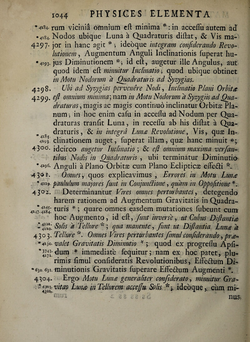 *4iS4- rum vicinia omnium eft minima *:in acceflu autem ad * vH Nodos ubique Luna a Quadraturis didat, & Vis ma- 4297. jor in hanc agit * i ideoque integram confiderando Revo¬ lutionem , Augmentum Anguli Inclinationis fuperat hu- •4293. jus Diminutionem id eft, augetur ille Angulus, aut quod idem eft minuitur Inclinatio; quod ubique obtinet in Motu Nodorum a Quadraturis ad Syzygias. 4298. Ubi ad Syzygias pervenere Nodi, Inclinatio Plani Orbita 4290. eft omnium minima'-, nam in Motu Nodorum a Syzygiis ad Qua¬ draturas , magis ac magis continuo inclinatur Orbita: Pla¬ num 3 in hoc enim cafu in acceftu ad Nodum per Qua¬ draturas tranfit Luna, in receflu ab his diftat a Qua¬ draturis, & in integra Luna Revolutione, Vis, qua: In- clinationem auget, fuperat illam, qua: hanc minuit 43°°- idcirco augetur Inclinatio ; & eft omnium maxima ver [an¬ tibus Nodis in Quadraturis , ubi terminatur Diminutio *4*9<s- Anguli a Plano Orbitae cum Plano Eclipticx effe&i 430 r. Omnes, quos explicavimus , Errores in Motu Luna * 4119. paululum majores funt in Conjunctione, quam in Oppo(itione *. 4 3° 2. Determinantur Vires omnes perturbantes, detegendo harum rationem ad Augmentum Gravitatis in Quadra- quare omnes easdem mutationes fubeunt cum hoc Augmento, id eft, funt inverse, ut Cubus Di flantia f- Solis a Tellure *; qua manente, funt ut Di flantia Luna d 4303. Tellure *. Omnes Vires perturbantes fimulconfiderando, pra- '4130- valet Gravitatis Diminutio * ; quod ex progreflu Apfi- '3743- ^mxi * immediate fequitur; nam ex hoc patet, plu¬ rimis fimul confideratis Revolutionibus, Effe&um Di- ‘63® 631-minutionis Gravitatis fuperare Effe&um Augmenti *. 4304. Ergo Motu Luna generaliter confiderato, minuitur Gra- * 4303. vitas- Luna in Tellurem accejfu, Solis, *y ideoque 4*47.4$:turis * * cum mi* nus?