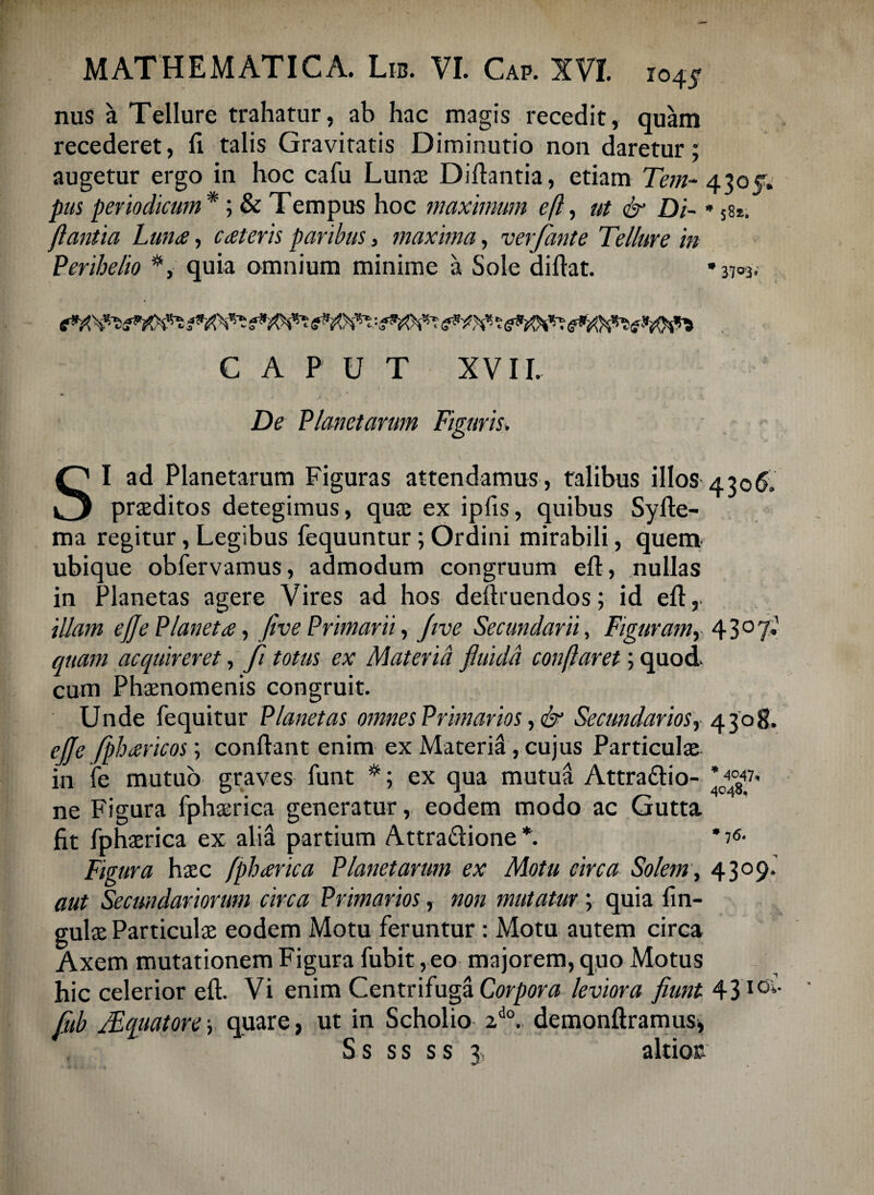 nus a Tellure trahatur, ab hac magis recedit, quam recederet, fi talis Gravitatis Diminutio non daretur; augetur ergo in hoc cafii Lunas Diftantia, etiam Tem- 430$; pus periodicum*; & Tempus hoc maximum eft, ut & Di- * 581. flantia Lun<e, cceleris paribus, maxima, verfante Tellure in Perihelio quia omnium minime a Sole difiat. * 3703, CAPUT XVII. De Planetarum Figuris. SI ad Planetarum Figuras attendamus, talibus illos 4306. praeditos detegimus, quae ex ipfis, quibus Syfte- ma regitur, Legibus fequuntur; Ordini mirabili, quem ubique obfervamus, admodum congruum eft, nullas in Planetas agere Vires ad hos deftruendos; id eft, illam efje Planeta, flve Primarii, Jtve Secundarii, Figuramy 43°7* quam acquireret, fi totus ex Materia fluida conflaret; quod cum Phaenomenis congruit. Unde (equitur Planetas omnes Primarios, & Secundarios, 4308. efle fpharicos; confiant enim ex Materia, cujus Particulae in fe mutuo graves funt #; ex qua mutud Attra&io- ne Figura fphaerica generatur, eodem modo ac Gutta fit fphaerica ex alia partium Attradione *. *7<5- Figura haec fpharica Planetarum ex Motu circa Solem, 4309.' aut Secundariorum circa Primarios, non mutatur; quia lin¬ gulae Particulae eodem Motu feruntur : Motu autem circa Axem mutationem Figura fubit, eo majorem, quo Motus hic celerior eft. Vi enim Centrifuga Corpora leviora fiunt 43IOi' fub JEquatorey quare, ut in Scholio 2do. demonftramus, S s s s s s 3,