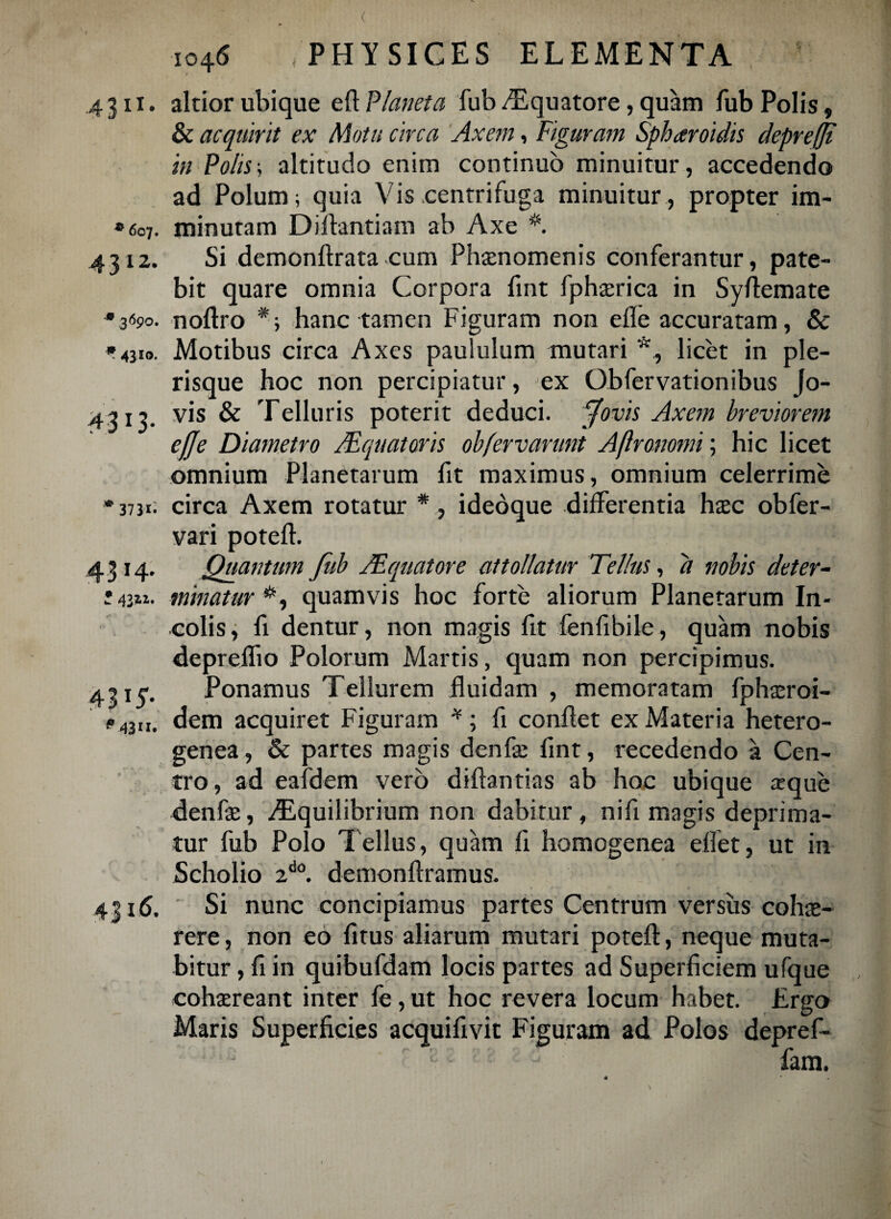 ( io4<5 PHYSICES ELEMENTA »607. 4312. 31590. * 4Jlo. 4 3 I 3- 4311. altior ubique eft Planeta fub ^Equatore, quam fub Polis, & acquirit ex Motu circa Axem, Figuram Spharoidis depreffi in Polis; altitudo enim continuo minuitur, accedendo ad Polum; quia Vis .centrifuga minuitur, propter im¬ minutam Difhntiam ab Axe Si demonftrata cum Phaenomenis conferantur, pate¬ bit quare omnia Corpora fmt fphaerica in Syftemate noftro hanc tamen Figuram non efle accuratam, & Motibus circa Axes paululum mutari *, licet in ple- risque hoc non percipiatur, ex Gbfervationibus Jo¬ vis & Telluris poterit deduci, jJovis Axem breviorem efje Diametro AEquatoris obfervanmt Aftronomi; hic licet omnium Planetarum fit maximus, omnium celerrime »373*; circa Axem rotatur *, ideoque differentia haec obfer- vari poteft. 4314. Quantum fub /Equatore attollatur Tellus, d nobis det er~ minatur quamvis hoc forte aliorum Planetarum In¬ colis, fi dentur, non magis fit fenfibiie, quam nobis depreflio Polorum Martis, quam non percipimus. 4315'. Ponamus Tellurem fluidam , memoratam fphaeroi- *»43II. dem acquiret Figuram *; fi conflet ex Materia hetero- genea, & partes magis denfae flnt, recedendo a Cen¬ tro, ad eafdem vero diftantias ab hoc ubique amue denfae, Aequilibrium non dabitur, nifi magis deprima¬ tur fub Polo Tellus, quam fi homogenea eflet, ut in Scholio 2d0. demonftramus. 4316. Si nunc concipiamus partes Centrum versus cohae¬ rere, non eo fitus aliarum mutari poteft, neque muta¬ bitur , fi in quibufdam locis partes ad Superficiem ufque cohaereant inter fe, ut hoc revera locum habet. Ergo Maris Superficies acquifivit Figuram ad Polos depref- : - - fam.