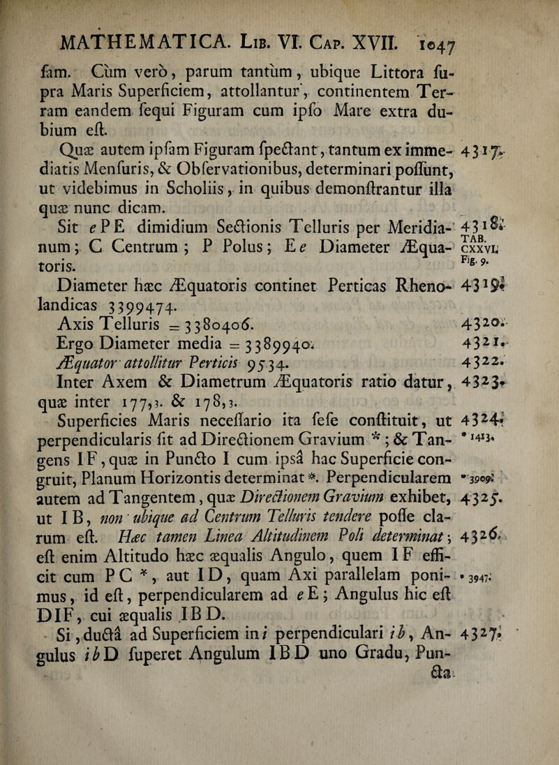 fam. Cum vero, parum tantum , ubique Littora fu- pra Maris Superficiem, attollantur , continentem Ter¬ ram eandem fequi Figuram cum ipfo Mare extra du¬ bium eft. Quas autem ipfam Figuram fpe&ant, tantum ex imme- 431% diatis Menfuris, & Obfervationibus, determinari pofliint, ut videbimus in Scholiis, in quibus demonftrantur illa qux nunc dicam. Sit e PE dimidium Se&ionis Telluris per Meridia-' 431 &'• I rr* a D TAB num; C Centrum; P Polus; E e Diameter ALqua- cxxvu toris. F,e'9* Diameter hxc /Equatoris continet Perticas Rheno- 4319« landicas 3399474. Axis Telluris =3380406. 4320- Ergo Diameter media =3389940; 4321*- /Equator attollitur Perticis 9534. 4322. Inter Axem & Diametrum /Equatoris ratio datur, 4323* qux inter 177,3. & 178,3. Superficies Maris neceftario ita fele conftituit, ut 4324« perpendicularis fit ad Dire<ftionem Gravium * ; & Tan- *141J* gens IF, quas in Pun£to I cum ipsS hac Superficie con¬ gruit, Planum Horizontis determinat *. Perpendicularem * 390$ autem ad Tangentem, qux Directionem Gravium exhibet, 4325. ut I B, non’ ubique ad Centrum Telluris tendere polle cla¬ rum eft. Hac tamen Linea Altitudinem Poli determinat \ 432^' eft enim Altitudo hxc xqualis Angulo, quem 1F effi¬ cit cum P C *, aut ID, quam Axi parallelam poni- »3947; mus, id eft, perpendicularem ad eE; Angulus hic eft DIF, cui xqualis .1B D. Si,du&a ad Superficiem in/ perpendiculari iby An- 4327* gulus ibD fuperet Angulum IBD uno Gradu, Pun- £lai