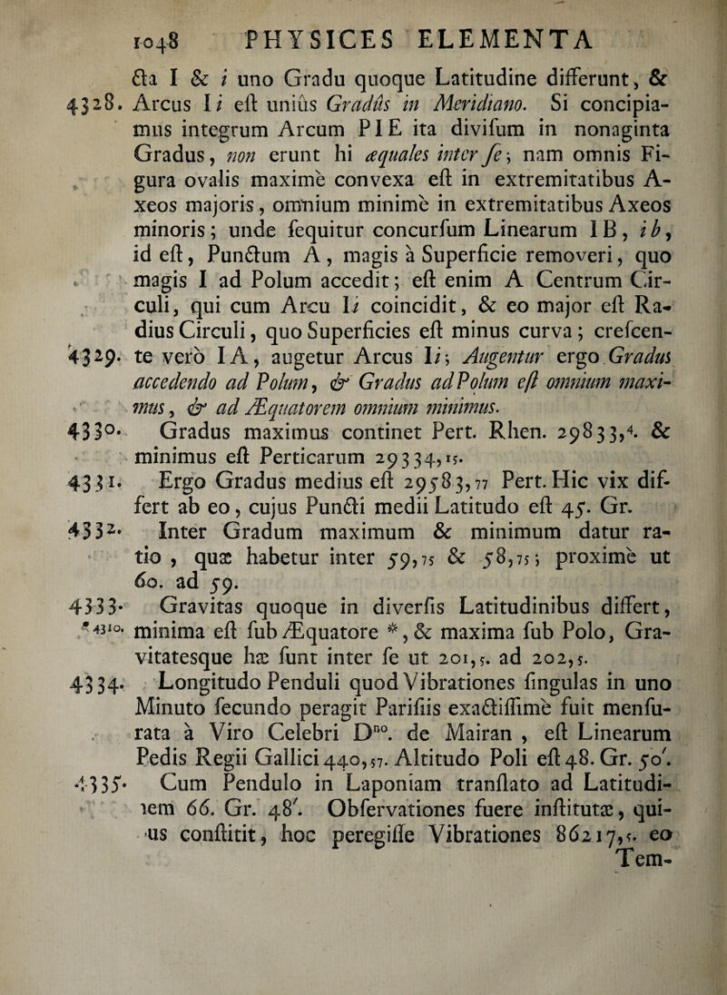 £la I & i uno Gradu quoque Latitudine differunt, & 432,8. Arcus Ii e it unius Gradus in Meridiano. Si concipia¬ mus integrum Arcum PIE ita divifum in nonaginta Gradus, non erunt hi aquales interfe\ nam omnis Fi¬ gura ovalis maxime convexa eft in extremitatibus A- xeos majoris, omnium minime in extremitatibus Axeos minoris; unde fequitur concurfum Linearum 1B, ib, id eft, Pun&um A , magis a Superficie removeri, quo - magis I ad Polum accedit; eft enim A Centrum Cir¬ culi, qui cum Arcu Ii coincidit, & eo major eft Ra¬ dius Circuli, quo Superficies eft minus curva ; crefcen- '4329. te vero IA, augetur Arcus Ii; Augentur ergo Gradus accedendo ad Polum, & Gradus ad Polum ejl omnium maxi- v mus, & ad /Equatorem omnium minimus. 43 3°* Gradus maximus continet Pert. Rhen. 29833,4. & minimus eft Perticarum 29334,1?. 4331. Ergo Gradus medius eft 29583,77 Pert. Hic vix dif¬ fert ab eo, cujus Punfli medii Latitudo eft 45. Gr. 4332* Inter Gradum maximum & minimum datur ra¬ tio , qua: habetur inter 59,75 & 58,75; proxime ut 60. ad 59. 4333* Gravitas quoque in diverfis Latitudinibus differt, •*4310. minima eft fub/Equatore maxima fub Polo, Gra¬ vitatesque ha: funt inter fe ut 201,?. ad 202,5. 4334. Longitudo Penduli quod Vibrationes fingulas in uno Minuto fecundo peragit Parifiis exa&ifftme fuit menfu¬ rata a Viro Celebri Dno. de Mairan , eft Linearum Pedis Regii Gallici 440,57. Altitudo Poli eft48.Gr. 50'. 4-335'' Cum Pendulo in Laponiam tranflato ad Latitudi- lem 66. Gr. 48'. Obfervationes fuere inftituta:, qui- us conftitit, hoc peregiffe Vibrationes 86217,?. eo Tem-