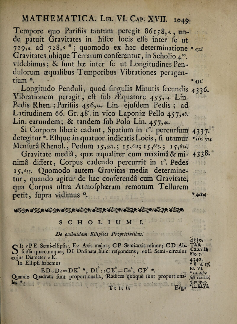 Tempore quo Parifiis tantum peregit 86158,4., un¬ de patuit Gravitates in hifce locis efle inter fe ut 729,6. ad 728,6 *; quomodo ex hac determinatione »43»* Gravitates ubique Terrarum conferantur, in Scholio 4t0. videbimus; & funt hx inter fe ut Longitudines Pen¬ dulorum squalibus Temporibus Vibrationes peragen¬ tium *. ' * 431.- Longitudo Penduli, quod fingulis Minutis fecundis 4336. Vibrationem peragit, eft fub /Equatore 455,14. Lin. Pedis Rhen.; Parifiis 456,4». Lin. ejufdem Pedis ; ad Latitudinem 66. Gr. 48''. in vico Laponis Pello 457,98. Lin. earundem; & tandem fub Polo Lin. 457,40. Si Corpora libere cadant, Spatium in 1. percurfum 4337. detegitur *. Eftque in quatuor indicatis Locis, li utamur '415.374. Menfurl Rhenol., Pedum 15,597.; 15,641; 15,663.; 15/74. Gravitate medii, quae aequaliter cum maximi & mi- 43 3 8* nim! differt, Corpus cadendo percurrit in 1 Pedes 15/35. Quomodo autem Gravitas media determine¬ tur , quando agitur de hac conferendi cum Gravitate, qua Corpus ultra Atmofphaeram remotum Tellurem petit, fupra vidimus *<oS$ SGHOLIUM I. De quibusdam Ellipfeos Proprietatibus* Sit e PE Semi-ellipfis 3 E<? Axis major; CP Semi-axis minor; CD Ab*. TAB. fcilla quacumque; DI Ordinata huic refpondensi *eE Semi - circulus cujus Diameter e E. '' » ^40*, In Elii pii habemus ♦ 8 4. 17} EDxD«=DK! *, Df ::CES-Ce\ CP* *. JJ^, Quando Quadrata funt proportionalia, 'Radices quoque funt proportiona- [,r c<m les *: ■ .. ■ 3 prop-3- '