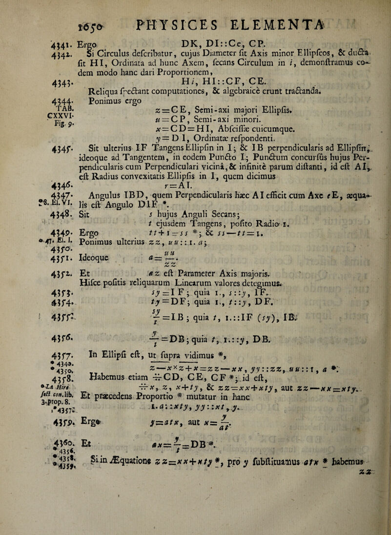 4341. Ergo DK, DI::Ce, CP. 4341. Si Circulus defcribatur, cujus Diameter fit Axis minor Ellipfeos, 6c duSa> fit HI, Ordinata ad hunc Axem, fecans Circulum in i9 demonftramus co^ dem modo hanc dari Proportionem, 4543. H/, HI::CE, CE. Reliqua fpedhnt computationes, algebraice erunt tra£tanda« 4344. Ponimus ergo TAB« z = CE, Semi-axi majori Ellipfis» ' Fi? o # = CP, Semi-axi minori. x=CD = HI, Abfcifiae cuicumque. y = D 1, Ordinata* refpondenti. 4345*. Sit ulterius XF TangensEllipfin in I; & IB perpendicularis ad Ellipfirr,. ideoque ad Tangentem, in eodem Pun&o I; Pundhim concurfus hujus Per¬ pendicularis cum Perpendiculari vicina ,& infinite parum difianti, id efi: AI,, eft Radius convexitatis Ellipfis in I , quem dicimus r = AI. 4?47* Angulus IBD, quem Perpendicularis hacc AI efficit cum Axe eE9 asqua*- Jfl.Ei.vi. jjs Angulo D1F *. 4348. Sit s hujus Anguli Secans; t ejusdem Tangens, pofito Radio 1. 4349’ Ergo tt^\— ss #; ss—tt=u a>47« ELI. Ponimus ulterius zz9 uu;\\. 435-0. 43fi. Ideoque u u a-- —. zz 43fi. Et ' az efi: Parameter Axis majoris. Hifce pofitis reliquarum Linearum valores detegimus- 4?fJ* ^=IF ; quia 1., s::y9 1F. 43f4* /vr=DF; quia 1., t::y9 D F* 4 3 IT? 4?r<f. sy j = I B ; quia 19 1.;: IF ( sy ), IB; jr t = DB;quia /, 1.: :y9 DB. 43f7» In Ellipfi eft, ut fupra vidimus * 434«. - 43>o. %—x*z + x—zz — *#, yy::zz9 ,uu:: 1, a *: 43f8. Habemus etiam 4fCD, CE, CF *;.id eft, *Za Hire -rrxrz9 X + ty9 & z Z — x X* X ty , aut ZZ— — . ftfi conAib. Et praecedens Proportio # mutatur in hanc 3.prop. 8. 1 »•43572 4JfP. Erga. 1 .auxty, yy::xtrj. y $zzatsc9 aut #= af Et 43 ^ Si in ^Equations ss=*x+*/; *, pro y fubftituailus alx f habemus 22' /