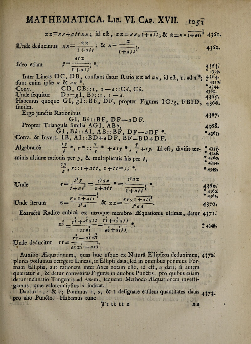_ i zz~xx + att xx+ id eft , zz—xx* i+att+tc z=zxxi+at$* 43^1* t Z Z o Unde deducimus xx —-— j cc x— ~zzz«. 1 +0// atz i+att‘ Ideo etiam 'i # 1 +att 4 4W 43<9* 4J«7- Inter Lineas D C, DB, conflans datur Ratio *z ad »a, id eft, i. ad a *j 4?<S4- funt enim ipfle x 6c ax *. *43$°. Conv. CD, CB::i,i—a: :Cd, Ck > Unde iequitur Dd—gl,Bb::i, i—a. Habemus quoque GI, glt.BF, DF, propter Figuras IG/£, FBID, 4266. fimiles. Ergo junctis Rationibus GI, B£::BF, DF—«DF. Propter Triangula fimilia AGI, ABh, 4;<SS. GI > B£:: AI, AB::BF, DF —<?DF *. 'rflt Conv. & Invert. IB, AI: :BD + «DF, BF=BD + DF. Algebraice 7 *, r* * +aty *, 7 +ty. Id eft, divifister- * 43JJ. T * 434& minis ultimae rationis per jy, & multiplicatis his per /, sy j*, r:: i + 0//, i + tt=ss *. * 4360. * 4354« * 4349« Unde r~ . 530Z / + 0 t 1 +0// 3 l+att Unde iterum rxi+att rr^i+atr z—-tt~.- oC 22= ^ i5 0 • 4360; # 43^« 4370. Extra&i Radice cubica ex utroque membro Aquationis ultimae, datur 4371« % * i 2 rT 4-7-10//_fi+7T0// ^ ” i ^ „ •• ai + ai t t s6aa » z* — Unde deducitur 11 = ssai t a i 7*T — 7 7 2- 01 23 -0 7*3 • 4349^ Auxilio Aquationum, quas huc ufquc ex Naturi Bllipfeos deduximus, 437^ plures poflumus detegere Lineas, inEllipfi data -led in omnibus ponimus For¬ mam Elhpfis, aut rationem inter Axes notam efie, id eft, a dari ; fi autem quaeratur 0, 6c detur convexitas Figurae in duobus Pun&is, pro quibus eiiam detur inclinatio Tangentis ad Axem, lequenti Methodo Aquationem mvefti- gamus quas valoremr ipfius 0 indicat. Dantur r, .< &: /; Ponimus r, s, & t defignare eafdem quantitates datas 4375^ pro alio Pun&o, Habemus tunc zz Tt tt tt 1