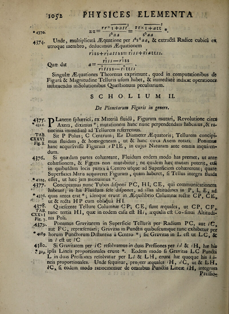I0J2, '3 4370« ZZ rr* i +att rrx 1 +att # i6^ a s6 aa 4374. Unde, multiplicata Aquatione per s6s6aa> & extra&a Radice cubica ex utroque membro, deducimus Aquationem * 22 £ 2 ri s s + rt ^ /1 s s — r 3 j i + r 3 a 11 s s* ri ss — r 3 s s & I Z: Quae dat rsttss—nttJj 0 4 Singulae Aquationes Theorema exprimunt, quod in computationibus de Figura £c Magnitudine Telluris ufum habet, & immediate indicat operationes iaitituendas involutionibus Qu^elhonum peculiarium. SCHOLIUM 11 De Vianet arum Figuris in genere. r . . ^ ^ ^ /t 4377. T^Lanetae fphaerici, ex Materia fluida, Figuram mutari, Revolutione circa *43ii< JL Axem, diximus *; mutationem hanc nunc perpendendam habemus,& ra¬ tiocinia immediate ad Tellurem referremus. TAB. Sit P Polus3 C Centrum; Ke Diameter Aquatoris; Tellurem concipi- Gp^Vg mus fluidam , & homogeneam , ut St hanc circa Axem rotanj Ponimus hanc aequi fivifle Figuram ^PIE , in cujus Naturam ante omnia inquiren¬ dum. 4376. Si quaedam partes cohaereant, Fluidum eodem modo has premet, ut ante cohaefionem. St Figura non mutabitur; ne quidem haec mutari poterit, etfi in quibuidam locis partes a Centro ulque ad Superficiem cohaererent; quare Superficies Maris acquireret Figuram ,. quam haberet, fi Tellus integra fluida •'4715. eflet, ut ha:c jam monuimus *. 4577« Concipiamus nunc Tubos difponi P C, HI, CE, qui communicationem ei habeant; in his Fluidum lefe difponet, ad illas altitudines in P, L, Ey ad •4376. quas antea erat.*;, ideoque erunt in Aquilibrio Columna: redse CP, CE **’ ut 8t reda HP cum obliqua HL 417 8« Qiieicente Tellure Columnae C P; CE, funt aequales, ut CP, CF,, CXXvj Cunc tert*a H.I, quae in eodem cafu eft H/, aqualis efl: Co-finui Altitudi- Fig# nis Poli. 437^« Ponamus Gravitatem in Superficie Telluris per Radium PC, aut /C, aut FC, repraefeniari; Gravitas rn Pundis quibufeumque tunc exhibetur per •4089. horum Pun6torumDiitantias a Centro fic Gravitas in L efl: ut LC, Sc in / efl: ut / C 4?8o. Si Gravitatem per i C refolvamusrin duas Prefliones per/V & *H, hse his ipfis Lineis proportionales erunt Eodem modo fi Gravitas LC Pundi L induas P re Ino nes rdolvatur per L/ 8c LH, erunt hae quoque his li¬ neis proportionales. Unde fequirur, propter aquales /H, ^C, ut & LH, lQy fi eodem modo ratiocinemur de omnibus Pundis Lineae, zH, integram Er e ilio-
