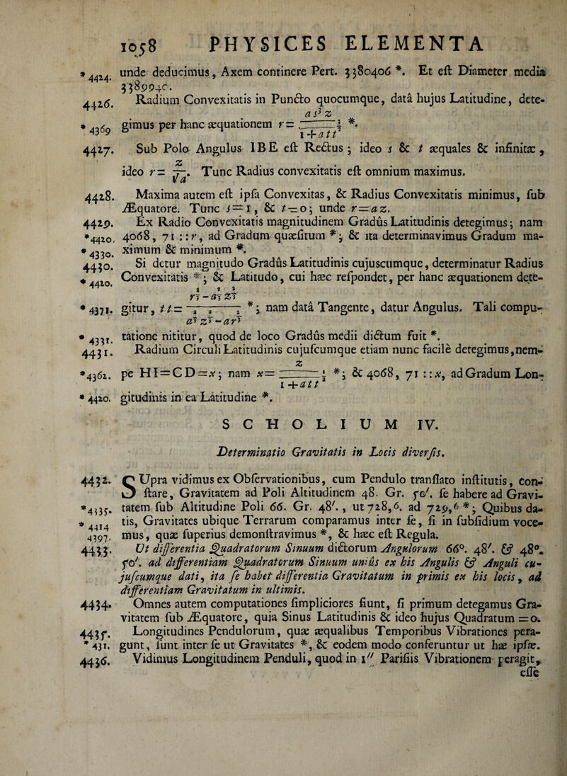 * unde deducimus. Axem continere Pert. 2380406 *. Et eft Diameter media 4414, 9 j j 1 3589940. 4426. Radium Convexitatis in Pundlo quocumque, data hujus Latitudine, dete- as3z * 4369 g^mus Per hanc aequationem r— __*. 4427. Sub Polo Angulus 1BE eft Redtus 3 ideo s Sc t aequales Sc infinita:, ' z ideo r= 7-. Tunc Radius convexitatis eft omnium maximus. va 4428. Maxima autem eft ipfa Convexitas, Sc Radius Convexitatis minimus, fub ^Equatore. Tunc s — 1, Sc t — 03 unde r—az. 4429. Ex Radio Convexitatis magnitudinem Gradus Latitudinis detegimus; nam •4420, 4068, 71 ::r, ad Gradum quaefitum # 3 & ita determinavimus Gradum raa- * ximum Sc minimum #. 4430. Si detur magnitudo Gradus Latitudinis cujuscumque, determinatur Radius * 4420 C°nvexitatis * i & Latitudo, cui haec refpondet, per hanc aequationem dete- % 9 t n - a t zt • 4371. gl£ur, //=“7 *. 3 nam data Tangente, datur Angulus. Tali compu- cJ z* - a r3 • tatione nititur, quod de loco Gradus medii didhim fuit *. 443!. Radium Circuli Latitudinis cujufcumque etiam nunc facile detegimus,nem- ♦4362. pe HI = C D~,v ■ nam a?= • 4420. gitudinis in ea Latitudine *. 1 -i- a 11 » 6c 4068, 71 ::x9 ad Gradum Lon^ 4452. * 4414 4397* 44»- 4434- 44? f. * 431. 44 fr ^ S C H O L I U M IV. Determinatio Gravitatis in Locis diverfis, SUpra vidimus ex Obfervationibus, cum Pendulo tranflato inftitutis, con- ftare, Gravitatem ad Poli Altitudinem 48. Gr. fo7. fe habere ad Gravi¬ tatem fub Altitudine Poli 66. Gr. 487., ut 728,6. ad 729,6*- Quibus da¬ tis, Gravitates ubique Terrarum comparamus inter fe, fi in fubfidium voce¬ mus, quae fuperius demonftravimus *, Sc haec eft Regula. Ut differentia Quadratorum Sinuum didtorum Angulorum 66°. 48'. £s? 48°, fo7. ad differentiam Quadratorum Sinuum unius ex his Angulis £5? Anguli cu¬ jufcumque dati, ita fe habet differentia Gravitatum in pimis ex his locis y ad differentiam Gravitatum in ultimis. Omnes autem computationes fimpliciores fiunt, fi primum detegamus Gra¬ vitatem fub iEquatore, quia Sinus Latitudinis Sc ideo hujus Quadratum =0. Longitudines Pendulorum, quae aequalibus Temporibus Vibrationes pera¬ gunt, funt inter fe ut Gravitates #, Sc eodem modo conferuntur ut hae ipfae. Vidimus Longitudinem Penduli, quod in i77 Parifiis Vibrationem peragit, ' efie