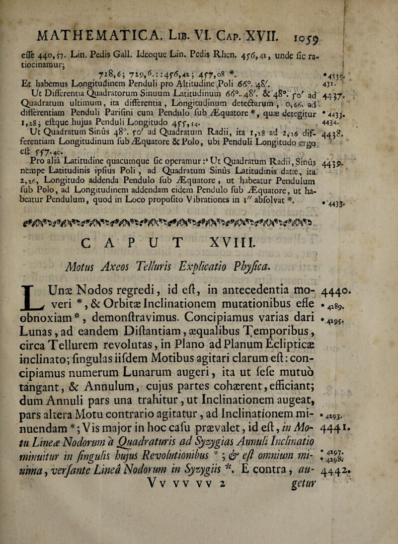 efle 440,57. Lin. Pedis Gall. Ideoque Lin. Pedis Rhcn. 45^,41, unde fic ra¬ tiocinamur 3 . 7*8,6; 7i996-'::4T694*> 4f7,°8 * Et habemus Longitudinem Penduli pro Altitudine Poli 66°. 48'. 43*- Ut Diflerentia Quadratorum Sinuum Latitudinum 66°. 48'. & 48°. y©' ad 4427. Quadratum ultimum, ita differentia, Longitudinum dete&arum , 0,66. ad differentiam Penduli Parifini cum Pendulo fub iEquatore #, quae detegitur * 4433. 1,183 eftque hujus Penduli Longitudo 45*5*,I4. , 4434- Ut Quadratum Sinus 48°. fo' ad Quadratum Radii, ita 1,18 ad 2,16 dif- 4438. ferentiam Longitudinum fubiEquatore &P0I0, ubi Penduli Longitudo ergo eft 5*^7* 40» . Pro alia Latitudine quacumque fic operamur :* Ut Quadratum Radii,Sinus 4439. nempe Latitudinis ipfius Poli, ad Quadratum Sinus Latitudinis datae, ita 2,16, Longitudo addenda Pendulo fub ^Equatore , ut habeatur Pendulum fub Polo, ad Longitudinem addendam eidem Pendulo fub ^Equatore, ut ha¬ beatur Pendulum, quod in Loco propofito Vibrationes in 1 abfolvat , dA7tt CAPUT XVIII. Motus Axeos Telluris Explicatio Phyjica. > - ~ 4 / LUnse Nodos regredi, id eft, in antecedentia mo- 4440. veri *, & Orbitas Inclinationem mutationibus efle . 4Zg9. obnoxiam *, demonftravimus. Concipiamus varias dari »ws. Lunas, ad eandem Diftantiam, aequalibus Temporibus, circa Teilurem revolutas, in Plano ad Planum Eclipticae inclinato; lingulas iifdem Motibus agitari clarum eft: con¬ cipiamus numerum Lunarum augeri, ita ut fefe mutuo tangant, & Annulum, cujus partes cohaerent,efficiant; dum Annuli pars una trahitur , ut Inclinationem augeat, pars altera Motu contrario agitatur, ad Inclinationem mi- . 4i93. nuendam *; V is major in hoc cafu praevalet, id eft, in Mo- 4441. tu Linea Nodorum a Quadraturis ad Syzygias Annuli Inclinatio minuitur in fmgulis hujus Revolutionibus * ; & eft omnium mi- \ .£• nima, verjante Linea Nodorum in Syzygiis *. E contra, au- 4442. V v v v v v 2 getur