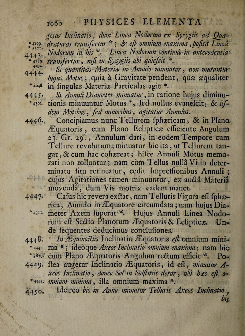 * 4199. * 4303 4443 gctur Inclinatio, dum Linea Nodorum ex Syzygiis ad Qua¬ draturas transfertur *; & eft omnium maxima, pofita Linea Nodorum in. his *. Linea Nodorum continuo in antecedentia- 4189- transfertur •, nifi in Syzygiis ubi quiefcit *. 4444. 5/ quantitas-Materia in- Annulo minuatur, non mutantur hujus Motus; quia a Gravitate pendent, quae aequaliter •404*. in fmgulas Materiae Particulas agit *. 4445-. 4301, 4446* 43ir< 444 B. * 444 •■3*7 9. 4449- '444* 445°* Si Annuit Diameter minuatur, in ratione hujus diminu- tionis minuuntur Motus fed nullus evanefcit; & iif- dem Motibus, fed minoribus, agitatur Annulus. Concipiamus nunc Tellurem fphaericam; & in Plana ^Equatoris, cum Plano Eclipticae efficiente Angulum 23. Gr. 29 ., Annulum dari, in eodem Tempore cum Tellure revolutum; minuatur hic ita, ut Tellurem tan¬ gat , & cum hac cohaereat; hifce Annuli Motus memo¬ rati non tolluntur; nam ciim Tellus nuM Vi in deter¬ minato fttu retineatur, cedit Impreffionibus Annuli ; cujus Agitationes tamen minuuntur, ex au&d Materid movendd, dum Vis motrix eadem manet. Cafus hic revera exflat, nam Telluris Figura eft fphae- rica, Annulo inAEquatore circumdata; nam hujus Dia¬ meter Axem fuperat *. Hujus Annuli Linea Nodo¬ rum eft Se&io Planorum ^Equatoris & Eclipticae. Un¬ de fequentes deducimus conclufiones. ; In /Equimftiis Inclinatio ^Equatoris e/2 omnium mini¬ ma *; ideoque Axe os Inclinatio omnium maxima; nam hic cum Plano .Equatoris Angulum re£tum efficit * Po- ftea augetur Inclinatio Equatoris, id eft, minuitur A- xeos Inclinatio, donec Sol in Solftitiis detur, ubi hac ejl 0- mnium minima, illa omnium maxima *. Idcirco bis in Anno minuitur Telluris Axens Inclinatio »