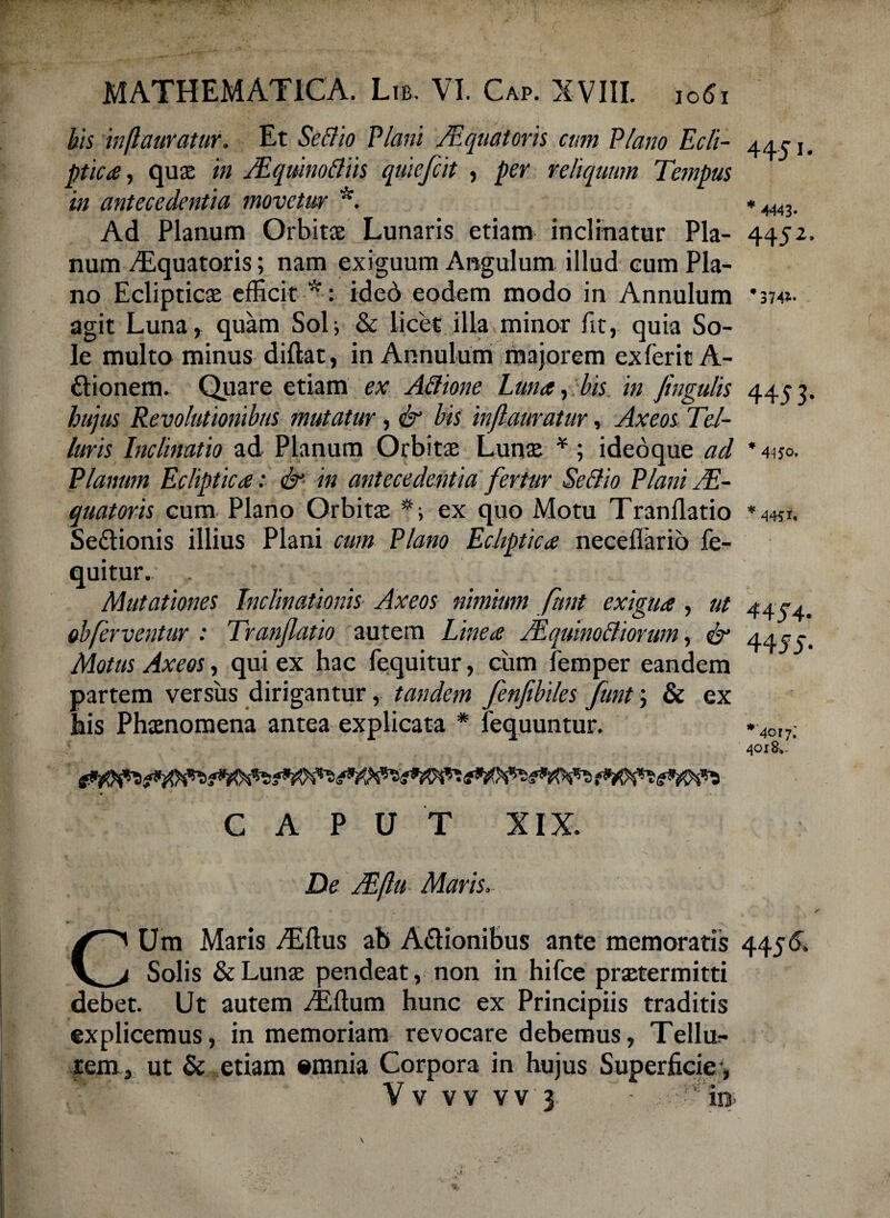 44-51- *4443- 4452 * 3741- 4453 445 O. 4451, MATHEMATICA. Lib. VI. Cap. XVIII. ,061 his inflauratur. Et Seftio Plani /Equatoris cum Plano Ecli¬ ptica, quae in JEquinottiis quiefcit , per reliquum Tempus in antecedentia movetur *. Ad Planum Orbitae Lunaris etiam inclinatur Pla¬ num ^Equatoris; nam exiguum Angulum illud eum Pla¬ no Eclipticae efficit *: ided eodem modo in Annulum agit Luna, quam Sol; & licet illa minor fit, quia So¬ le multo minus diftat, in Annulum majorem exferitA- diionem. Quare etiam ex AElione Luna, bis in fingulis hujus Revolutionibus mutatur, & bis inflauratur, Axeos Tel¬ luris Inclinatio ad Planum Orbitae Lunae *; ideoque ad Planum Ecliptica: & in antecedentia fertur SeSio Plani JE- quatoris cum Plano Orbitae ex quo Motu Tranflatio Sedtionis illius Plani cum Plano Ecliptica neceilario fe- quitur. Mutationes Inclinationis Axeos nimium funt exigua , ut obferventur : Tranflatio autem Linea JEquinoBiorum, & Motus Axeos, qui ex hac fequitur, cum femper eandem partem versus dirigantur, tandem fenfebiles funt; & ex bis Phaenomena antea explicata * fequuntur. CAPUT XIX. De JEftu Maris. CUm Maris /Eftus ab Adlionibus ante memoratis 4456. Solis & Lunae pendeat, non in hifce praetermitti debet. Ut autem iEflum hunc ex Principiis traditis explicemus, in memoriam revocare debemus, Tellur- rem, ut & etiam «tnnia Corpora in hujus Superficie, V V vv vv 3 il3 4 454. 4455- *4cif. 4018*