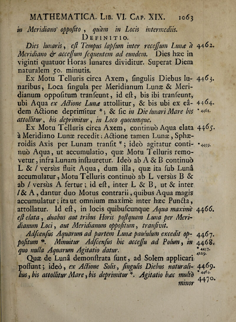 in Meridiano‘ oppofto , quam in Locis intermediis. Definitio. Dies lunaris, efl Tempus lapfum inter recejjmn Lunae d Meridiano & accejjum /equentem ad eundem. Dies haec in viginti quatuor Horas lunares dividitur. Superat Diem naturalem 50. minutis. Ex Motu Telluris circa Axem, lingulis Diebus lu¬ naribus, Loca lingula per Meridianum Lunis & Meri¬ dianum oppolitum tranfeunt, id elt, bis ibi tranfeunt, ubi Aqua ex Aclione Lunae attollitur, & bis ubi ex ea¬ dem A&ione deprimitur * •, & lic in Die (unari Mare bis attollitur, bis deprimitur, in Loco quocumque. Ex Motu Telluris circa Axem, continuo Aqua elata a Meridiano Lunae recedit; A£tione tamen Lunae, Sphae- roidis Axis per Lunam tranlit *; ideo agitatur conti¬ nuo Aqua, ut accumulatio, quae Motu Telluris remo¬ vetur , infra Lunam inftauretur. Ideo ab A & B continuo L & / versus fluit Aqua, dum illa, quae ita fub Lund accumulatur, Motu Telluris continuo ab L versus B Sc ab / versus A fertur; id efl:, inter L & B, ut & inter /& A, dantur duo Motus contrarii, quibus Aqua magis accumulatur; ita ut omnium maxime inter haec Pun£ta, attollatur. Id efl, in locis quibufeunque Aqua maxime eft elata, duabus aut tribus Horis poftquam Luna per Meri¬ dianum Loci, aut Meridianum oppojitum, tranfivit. Adfcenfus Aquarum ad partem Lunae paululum excedit op¬ pojitum *. Minuitur Adfcenfus hic accejju ad Polum, in quo nulla Aquarum Agitatio datur. Qux de Luna demonftrata funt, ad Solem applicari poliunt; ideo, ex Aflione Solis, fingulis Diebus naturali¬ bus , bis attollitur Mare, bis deprimitur *. Agitatio hac multo minor 44 62. 4463. 4464- * 4461. 4465. * W9- 44 66. 44^7* 446 B. * 4457* 4119. 44^9* * 44^-f* 4470.
