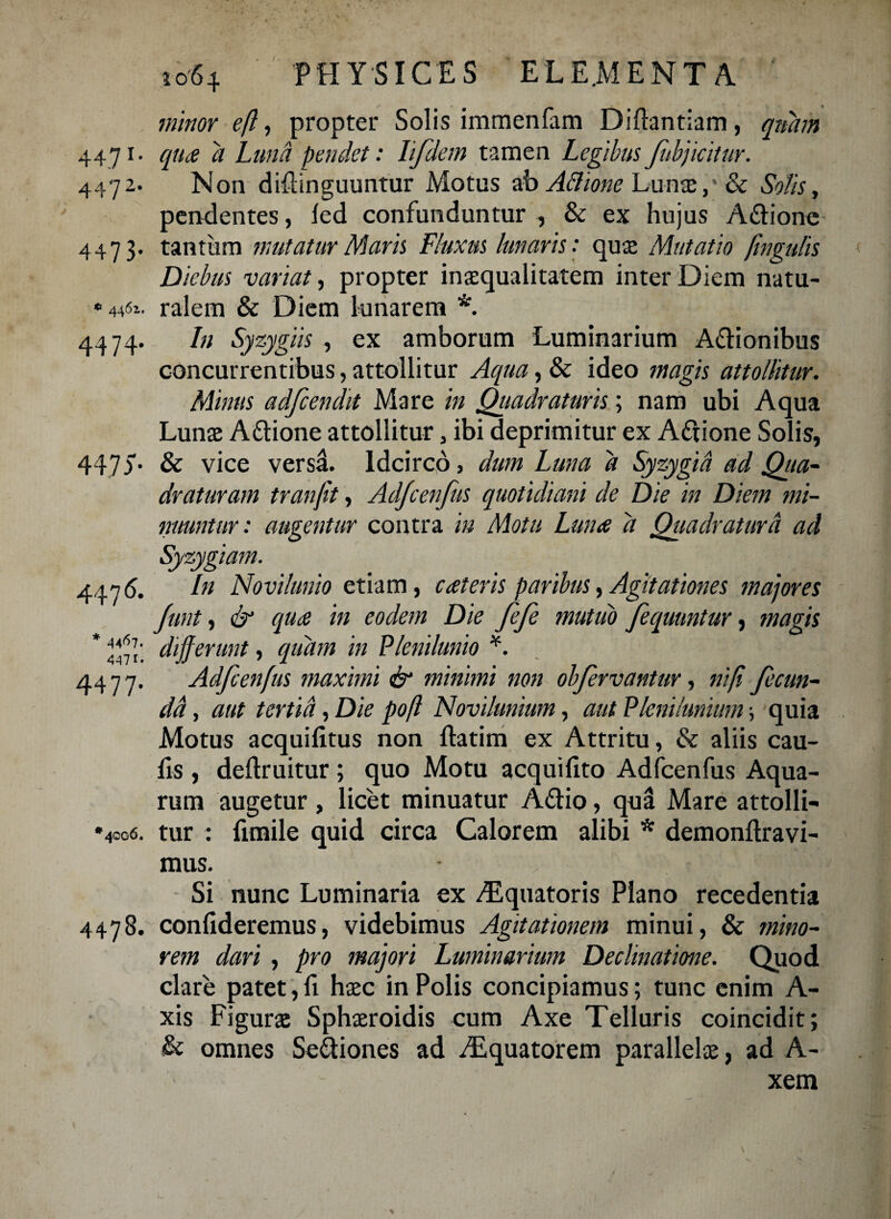 minor ejl, propter Solis immenfam Diftantiam, quam 4471. qua d Luna pendet: lifdem tamen Legibus fobjicitur. 4472. Non diflinguuntur Motus ab Actione Lunae& Solis, pendentes, led confunduntur , & ex hujus Apione 4473. tantum mutatur Maris Lluxus lunaris: qu2 Mutatio jingulis Diebus variat, propter inaequalitatem inter Diem natu- ralem & Diem lunarem *. 4474- 447a In Syzygiis , ex amborum Luminarium A&ionibus concurrentibus, attollitur Aqua, & ideo magis attollitur. Minus adfcendit Mare in Quadraturis; nam ubi Aqua Lunae Aftione attollitur, ibi deprimitur ex Aftione Solis, & vice versa. Idcirco > dum Luna a Syzygid ad Qiia- draturam tranjit, Ad/cenjus quotidiani de Die in Diem mi¬ nuuntur : augentur contra in Motu Luna d Quadratura ad 447 6' 447 4477 In Novilunio etiam, c at eris paribus, Agitationes majores Junt, & qua in eodem Die fefe mutuo fequuntur, magis 4471'. differunt, quam in Plenilunio *. Adfcenfus maximi & minimi non objervantur, niff fecun¬ da , aut tertia, Die poft Novilunium, aut Plenilunium ■, quia Motus acquifitus non ftatim ex Attritu, & aliis cau¬ lis , deftruitur; quo Motu acquifito Adfcenfus Aqua¬ rum augetur , licet minuatur A&io, qua Mare attolli- 4006. tur : funile quid circa Calorem alibi * demonltravi- mus. Si nunc Luminaria ex fEquatoris Plano recedentia 4478. confideremus, videbimus Agitationem minui, & mino¬ rem dari , pro majori Luminarium Declinatme. Quod clare patet,fi haec in Polis concipiamus; tunc enim A- xis Figurae Sphaeroidis cum Axe Telluris coincidit; & omnes Seftiones ad fEquatorem parallelae, ad A- xem