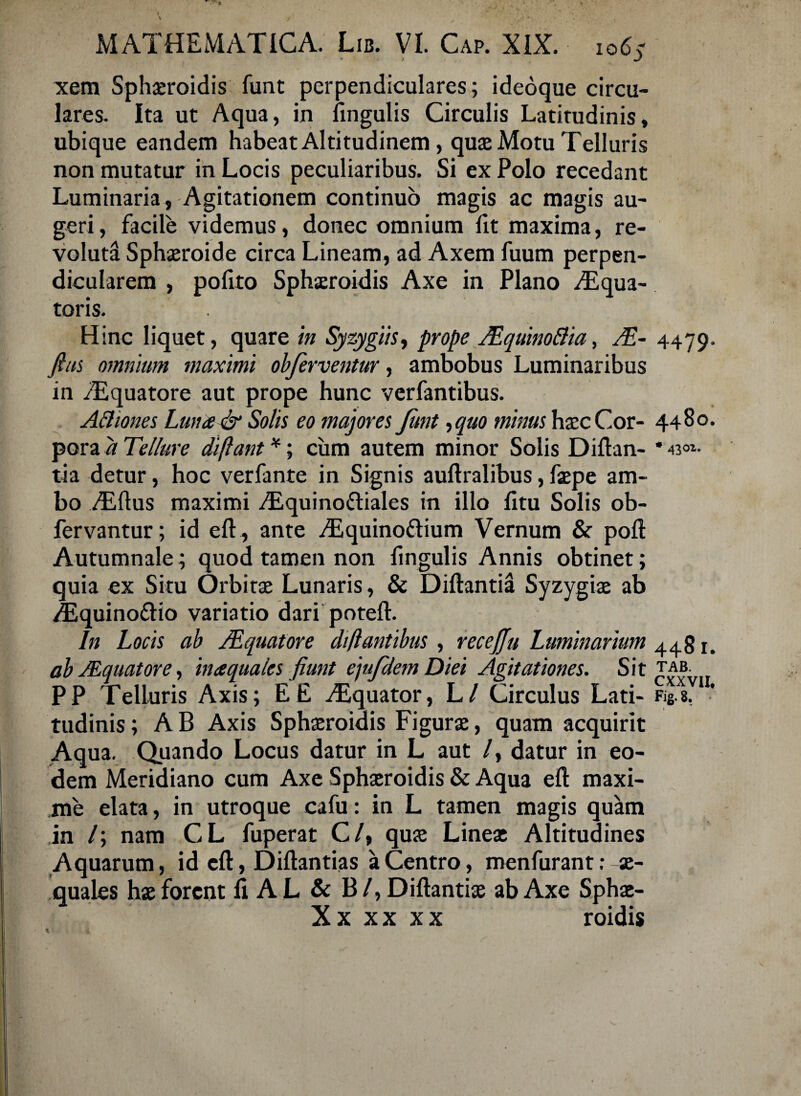 xem Sphaeroidis funt perpendiculares; ideoque circu¬ lares. Ita ut Aqua, in lingulis Circulis Latitudinis, ubique eandem habeat Altitudinem, quae Motu Telluris non mutatur in Locis peculiaribus. Si ex Polo recedant Luminaria, Agitationem continuo magis ac magis au¬ geri , facile videmus, donec omnium fit maxima, re¬ voluta Sphaeroide circa Lineam, ad Axem fuum perpen¬ dicularem , pofito Sphaeroidis Axe in Plano Aqua¬ toris. Hinc liquet, quare in Sy zygiis, prope JEquinoftia, A- fias omnium maximi obferventur, ambobus Luminaribus in Aquatore aut prope hunc verfantibus. A fttones Luna & Solis eo majores funt ,quo minus haec Cor¬ pora a Tellure diffant *; cum autem minor Solis Diftan- tia detur, hoc verfante in Signis auftralibus, faepe am¬ bo Aftus maximi Aquino&iales in illo fitu Solis ob- fervantur; id eft , ante Aquinoftium Vernum & poft Autumnale; quod tamen non lingulis Annis obtinet; quia ex Situ Orbitae Lunaris, & Diftantia Syzygiae ab Aquino&io variatio dari poteft. In Locis ab /Equatore di flantibus , recejju Luminarium ab JEquatore, in aquales fiunt e jufdem D iei Agitationes. Sit PP Telluris Axis; E E Aquator, Ll Circulus Lati¬ tudinis ; A B Axis Sphaeroidis Figurae, quam acquirit Aqua. Quando Locus datur in L aut /, datur in eo¬ dem Meridiano cum Axe Sphaeroidis & Aqua eft maxi¬ me elata, in utroque cafu: in L tamen magis quam in /; nam CL fuperat C/, quae Lineae Altitudines Aquarum, id cft, Diftantias a Centro, menfurant; ae¬ quales hae forent fi A L & B / , Diftantiae ab Axe Sphae- Xx xx xx roidis 4479. 4480. * 4301. 448 r. TAB. CXXV1I, Fig. 8. 1