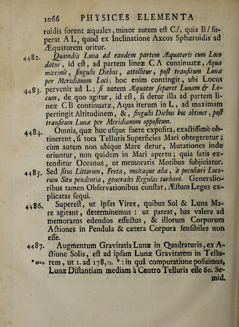roidis forent aequales, minor autem eft C/, quia B/ fu- perat A L, quod ex Inclinatione Axeos Sphaeroidis ad Aquatorem oritur. 4482. QuamdTu Luna ad eandem partem JEquatoris cum Loco datur, id eft, ad partem lineae C A continuat*, Aqua maxime, fingulis Diebus, attollitur, poft tranfitum Luna per Meridianum Loci\ hoc enim contingit » ubi Locus 4483. pervenit ad L ; fi autem Mquator feparet Lunam & Lo- - cum, de quo agitur, id eft, fi detur illa ad partem li¬ neae CB continuatae, Aqua iterum in L, ad maximam pertingit Altitudinem, &, fingulis Diebus hoc obtinet, pofl tranfitum Luna per Meridianum oppofitum. 4484. Omnia, quae hucufque fuere expofita, exa&iffime ob¬ tinerent , fi tota Telluris Superficies Mari obtegeretur; cum autem non ubique Mare detur, Mutationes inde oriuntur, non quidem in Mari aperto; quia fatis ex¬ tenditur Oceanus, ut memoratis Motibus fubjiciatur. 44854 Sed fitus Littorum > Freta, multaque alia, d peculiari Loco¬ rum Situ pendentia, generales Regulas turbant. Generalio¬ ribus tamen Obfervationibus conftat, ALftum Leges ex¬ plicatas fequi. 4486. Supereft, ut ipfas Vires, quibus Sol & Luna Ma¬ re agitant, determinemus : ut pateat, has valere ad memoratos edendos efle&us, & illorum Corporum Aftiones in Pendula & caetera Corpora fenfibiles non efle. 4487. Augmentum Gravitatis Lunx in Quadraturis, ex A- ftione Solis, eft ad ipfam Lun* Gravitatem in Tellu- rem, ut i.ad 178,73. *:in qu& computatione pofuimus, Lun* Diftantiam mediam a Centro Telluris efle 60. Se- mid.