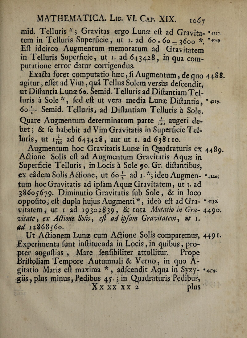 mid. Telluris *; Gravitas ergo Lunae eft ad Gravita- '4*17. tem in Telluris Superficie, ut i. ad 60*60—3600 * *4°4>- Eft idcirco Augmentum memoratum ad Gravitatem in Telluris Superficie, ut 1. ad 643428, in qua com¬ putatione error datur corrigendus. Exa&a foret computatio haec, fi Augmentum, de quo 4488. agitur, eflet ad Vim, qua Tellus Solem versus defcendit, ut Diftantia Lunae60. Semid. Telluris ad Diftantiam Tel¬ luris a Sole *, fed eft ut vera media Lunae Diftantia, * 60-f. Semid. Telluris, ad Diftantiam Telluris a Sole. Quare Augmentum determinatum parte ~ augeri de¬ bet; & fe habebit ad Vim Gravitatis in Superficie Tel¬ luris, ut i~ ad 643428, aut ut 1. ad 638110. Augmentum hoc Gravitatis Lunae in Quadraturis ex 4480. Aftione Solis eft ad Augmentum Gravitatis Aquae in Superficie Telluris, in Locis a Sole 90. Gr. diftantibus, ex eadem Solis A&ione, ut 60-L ad 1.*; ideo Augmen- *4m0; tum hoc Gravitatis ad ipfam Aquae Gravitatem, ut 1. ad 38605679. Diminutio Gravitatis fub Sole, & in loco oppofito,eft dupla hujus Augmenti*, ideo eft adGra- vitatem, ut 1 ad 19302839, & tota Mutatio in Gr a- 4490. vitate, ex AB tone Solis, eft adipfam Gravitatem, ut i. ad 12868560. Ut Aftionem Lunae cum A&ione Solis comparemus, 4491* Experimenta funt inftituenda in Locis, in quibus, pro¬ pter anguftias , Mare fenfibiliter attollitur. Prope Briftoliam Tempore Autumnali & Verno, in quo A- gitatio Maris eft maxima *, adfcendit Aqua in Syzy- «447* giis,plus minus,Pedibus 45.; in Qviadraturis Pedibus, Xx xx xx 2 plus