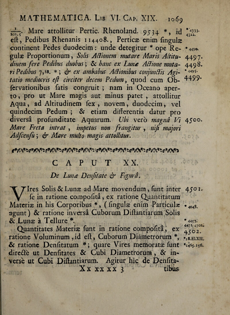 rr> Mare attollitur Pertic. Rhenoland. 004. * id ' 435J- 101,5 # /J3t ) 431*. eft, Pedibus Rhenanis 114408., Perticae enim fingulae continent Pedes duodecim: unde detegitur * ope Re- *44$>o. gulae Proportionum, Solis ABionem mutare Maris Altitu- 449 7. clinem fere Pedibus duobus; & hanc ex Luna ABione muta- 4498. ri Pedibus 7,68. *; & ex ambabus ABtonibus conjunBis Agi- tatio mediocris eft circiter decem Pedum, quod cum Ob- 4499* fervationibus fatis congruit ; nam in Oceano aper¬ to , pro ut Mare magis aut minus patet , attollitur Aqua, ad Altitudinem fex , novem, duodecim, vel quindecim Pedum ; & etiam differentia datur pro diversi profunditate Aquarum. Ubi vero magnd Vi 4500. Mare Freta intrat , impetus non frangitur, nifi majori Adfcenfu; & Mare multo magis attollitur, ii ic CAPUT XX. » 4 De Luna Denfitate & Figura. Vires Solis & Lunae ad Mare movendum, funt inter 45°1' fe in ratione compofita, ex ratione Quantitatum Materiae in his Corporibus *, (fingulae enim Particula: . wS. agunt) & ratione inversi Cuborum Diftantiarum Solis & Lunae a Tellure A * 445t: , Quantitates Materiae funt in ratione compofita i ex ratione Voluminum,id efl, Cuborum Diametrorum *, »l8.Ei.xii. & ratione Denfitatum #; quare Vires memoratae funt dirette ut Denfitates & Cubi Diametrorum , & in¬ verse ut Cubi Diftantiarum. Agitur hic de Denfita- Xx xx xx 3 tibus