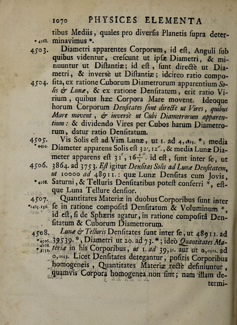 tibus Mediis, quales pro diveriis Planetis fupra deter- * 4168. minavimus *. 4503. Diametri apparentes Corporum, id eft, Anguli fub quibus videntur, crefcunt ut ipfa; Diametri, & mi¬ nuuntur ut Diftantiae; id eft , funt diredle ut Dia¬ metri , & inverse ut Diftantiae; idcirco ratio compo- 45*04. lita, ex ratione Cuborum Diametrorum apparentium &- lis & Luna, & ex ratione Denfitatum, erit ratio Vi¬ rium , quibus haec Corpora Mare movent. Ideoque horum Corporum Denfitates funt dire&e ut Vires, quibus Mare movent, & inverse ut Cubi Diametrorum apparen¬ tium : & dividendo Vires per Cubos harum Diametro¬ rum, datur ratio Denfitatum. 4505. Vis Solis eft ad Vim Lunae, ut 1. ad 4,4*1*. *; media * 4494. Diameter apparens Solis eft 3 2', 12., & media Lunae Dia¬ meter apparens eft 31', 1id eft, funt inter fe, ut 45° 6- 3864. ad 3753* Eft igitur Denfitas Solis ad Luna Denjitatem% ut looco ad 489ii. qua; Lunae Denfitas cum Jovis, •4168. Saturni ,& Telluris Denfitatibus poteft conferri *, eft- que Luna Tellure denfior. 45*07. Quantitates Materia; in duobus Corporibus funt inter •x4«j i** fe in ratione compofita Denfitatum & Voluminum *, id eft, fi de Sphaeris agatur, in ratione compofita Den¬ fitatum & Cuborum Diametrorum. I 45*08. Luna & Telluris Denfitates funt inter fe, ut 48911. ad *4?o6. 39539* * > Diametri ut 20. ad 7 3. *; ideo Quantitates Ma- •3751: Eeria in his Corporibus, ut i.ad 39,31. aut ut o,ojn.ad _ o,ooi,. Licet Denfitates detegantur, pofitis Corporibus _ homogeneis , Quantitates Materia reae definiuntur, quamvis Corpora homogenea non fint; nam illam de- I termi-