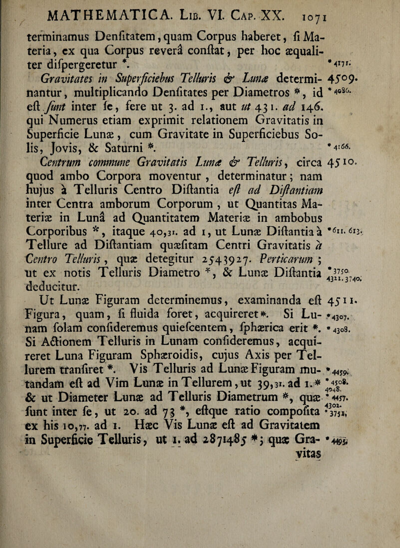 terminamus Denfitatem, quam Corpus haberet, fi Ma¬ teria , ex qua Corpus revera conflat, per hoc aequali¬ ter difpergeretur *. Gravitates in Superficiebus Telluris & Luna determi- 45°9* nantur, multiplicando Denfitates per Diametros *, id *4oS&- efl funt inter fe, fere ut 3. ad 1., aut «/431. ad 146. qui Numerus etiam exprimit relationem Gravitatis in Superficie Lunae, cum Gravitate in Superficiebus So¬ lis, Jovis, & Saturni #. ,4'66- Centrum commune Gravitatis Luna & Telluris, circa 45IO- quod ambo Corpora moventur , determinatur; nam hujus a Telluris Centro Diflantia efl ad Diftantiam inter Centra amborum Corporum , ut Quantitas Ma¬ teriae in LunS ad Quantitatem Materiae in ambobus Corporibus *, itaque 40,31. ad 1, ut Lunae Diflantia a Tellure ad Diftantiam quaefitam Centri Gravitatis d Centro Telluris, quae detegitur 2543927. Perticarum; ut ex notis Telluris Diametro *, & Lunae Diflantia , , , ' 374°» deducitur. Ut Lunae Figuram determinemus, examinanda efl 4511* Figura, quam, fi fluida foret, acquireret*. Si Lu- »4307. nam folam confideremus quiefcentem, fphaerica erit *. * 4308. Si A&ionem Telluris in Lunam confideremus, acqui¬ reret Luna Figuram Sphaeroidis, cujus Axis per Tel¬ lurem tranfiret *. Vis Telluris ad Lunae Figuram mu- * 44S9. tandam efl ad Vim Lunae in Tellurem,ut 39,31. ad i.# *«o«. & ut Diameter Lunae ad Telluris Diametrum #, quae ‘4457. funt inter fe, ut 20. ad 73 *, eftque ratio compofita *33Tii, ex his 10,77. ad 1. Haec Vis Lunae efl ad Gravitatem in Superficie Telluris, ut 1. ad 2871485 *; qua: Gra- vitas