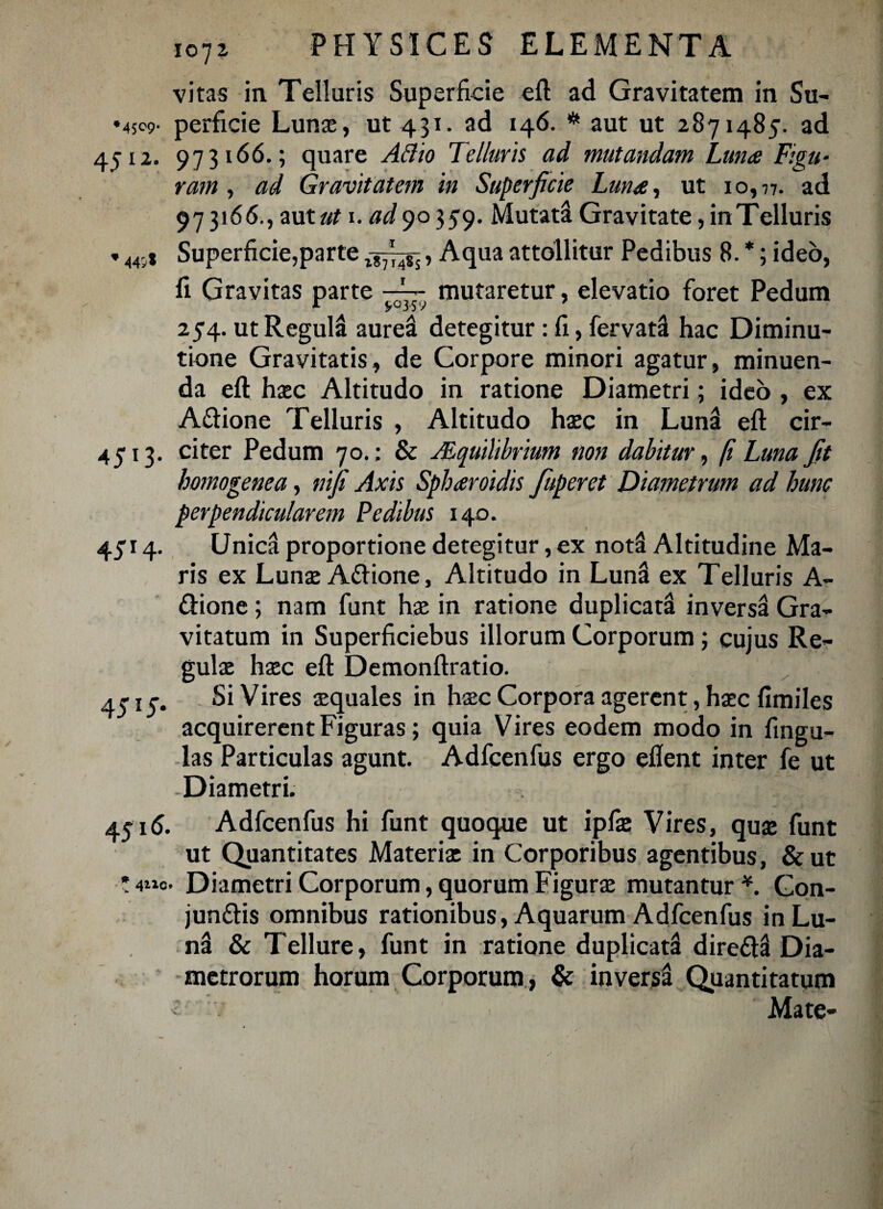 vitas in Telluris Superficie eft ad Gravitatem in Su- •4509- perfide Lunae, ut 431. ad 146. # aut ut 2871485. ad 4512. 973166.; quare Aftio Telluris ad mutandam Luna Figu¬ ram , ad Gravitatem in Superficie Luna, ut 10,77. ad 973166., aut ut 1. ad 90359. Mutati Gravitate, in Telluris * 44;* Superficie,parte , Aqua attollitur Pedibus 8. *; ideo, fi Gravitas parte mutaretur, elevatio foret Pedum 254. ut Regula aurei detegitur : fi, fervat! hac Diminu- tione Gravitatis, de Corpore minori agatur, minuen¬ da eft haec Altitudo in ratione Diametri; ideo , ex A&ione Telluris , Altitudo haec in Luna eft cir- 4513. citer Pedum 70.; & Mquihbrium non dabitur, fi Luna fit homo gene a, nifi Axis Spharoidis fuperet Diametrum ad hunc perpendicularem Pedibus 140. 4514. Unica proportione detegitur, ex not! Altitudine Ma¬ ris ex Lunae A&ione, Altitudo in Luna ex Telluris A- ftione ; nam funt hae in ratione duplicat! invers! Gra¬ vitatum in Superficiebus illorum Corporum; cujus Re¬ gulae haec eft Demonftratio. 4515. Si Vires aequales in haec Corpora agerent, haec fimiles acquirerent Figuras; quia Vires eodem modo in fingu- las Particulas agunt. Adfcenfus ergo eflent inter fe ut Diametri. 45i<5. Adfcenfus hi funt quoque ut ipfae Vires, quae funt ut Quantitates Materiae in Corporibus agentibus, &ut * 4iic. Diametri Corporum, quorum Figurae mutantur *. Gon- jun&is omnibus rationibus, Aquarum Adfcenfus inLu- n! & Tellure, funt in ratione duplicat! dire£l! Dia¬ metrorum horum Corporum, & invers! Quantitatum