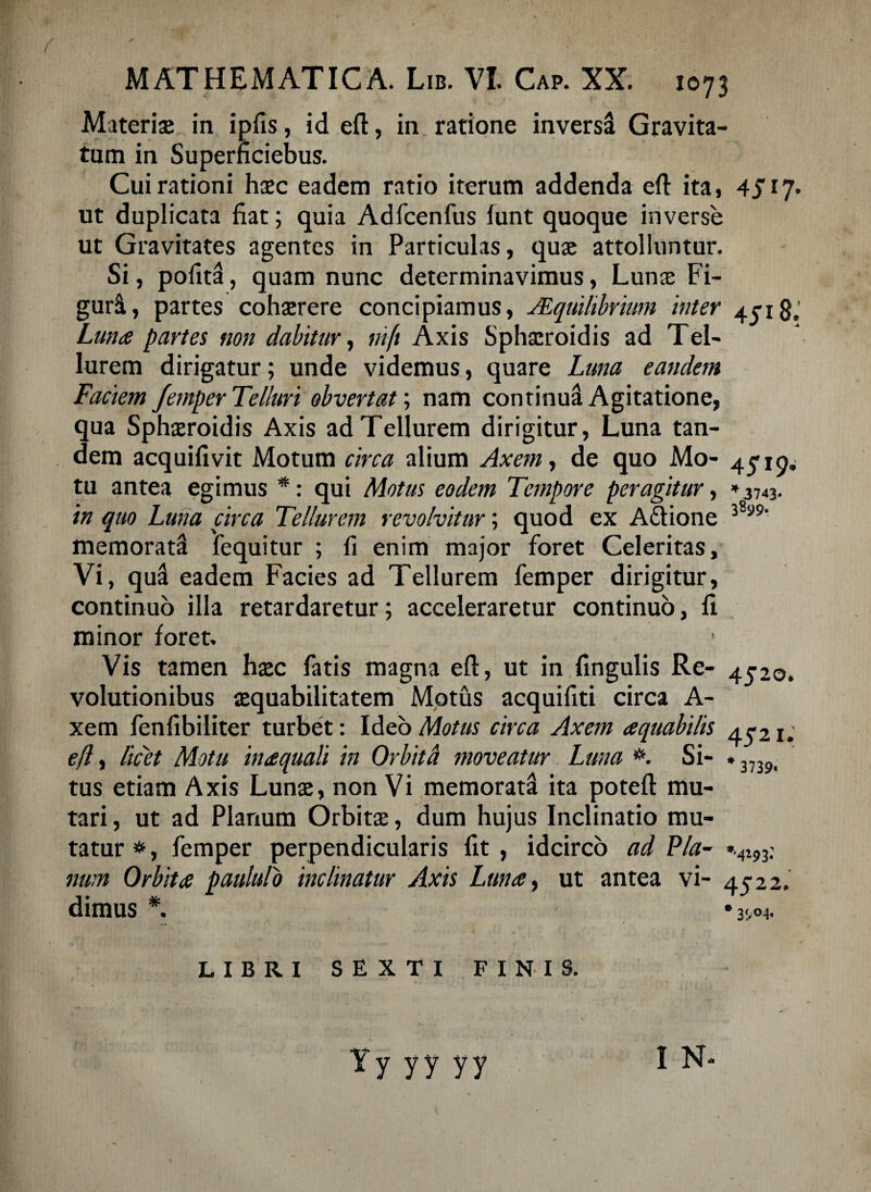 Materiae in ipfis, id eft, in ratione inversi Gravita¬ tum in Superficiebus. Cui rationi haec eadem ratio iterum addenda eft ita, 4fi7. ut duplicata fiat; quia Adfcenfus lunt quoque inverse ut Gravitates agentes in Particulas, quae attolluntur. Si, politi, quam nunc determinavimus, Lunae Fi- guri, partes cohaerere concipiamus, JEquihbrium inter 4018,' Lunae partes non dabitur, nift Axis Sphaeroidis ad Tel¬ lurem dirigatur; unde videmus, quare Luna eandem Faciem Jemper Telluri obvertat; nam continua Agitatione, qua Sphaeroidis Axis ad Tellurem dirigitur, Luna tan¬ dem acquifivit Motum circa alium Axem, de quo Mo- 45-1^ tu antea egimus *: qui Motus eodem Tempore peragitur, »3743. in quo Luna circa Tellurem revolvitur; quod ex A&ione 38‘ memorati fequitur ; fi enim major foret Celeritas, Vi, qui eadem Facies ad Tellurem femper dirigitur, continuo illa retardaretur; acceleraretur continuo, fi minor foret. Vis tamen haec fatis magna eft, ut in fingulis Re- 4520. volutionibus aequabilitatem Motus acquifiti circa A- xem fenfibiliter turbet: Ideo Motus circa Axem aequabilis 45-21; efl, licet Motu inaequali in Orbita moveatur. Luna #. Si- * 3739i tus etiam Axis Lunae, non Vi memorati ita poteft mu¬ tari , ut ad Planum Orbitae, dum hujus Inclinatio mu¬ tatur#, femper perpendicularis fit, idcirco ad Via- ».4i93: mm Orbitae paululo inclinatur Axis Lunae, ut antea vi- 4522. dimus *. LIBRI SEXTI FINIS. I N* Yy yy yy