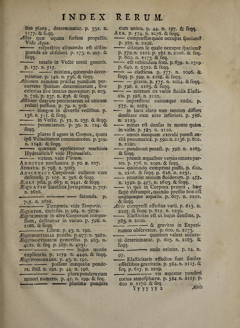 duo plana , determinatur, p. 332. n. 1177. & ftqq. A frio qua? aquam furfum propellit. Vide Aqua. — refpe&iva aliquando eft diftin- guenda ab abfoluca p. 273. n. 995. & ieqq. --totalis in Vedte tertii generis. p. x37. n. 515. • - -— minima, quomodo deter¬ minetur. p. 142. n. 536. & feqq. Adtionem eamdem prafftat pundfcum per¬ currens fpatium determinatum , live celerius live lentius moveatur, p. 203. n. 728. p. 237. n. 83<5. & feqq. AEliones duarum potentiarum ad unicam reduci poliunt, p. 79. n. 318. ——* integra in diverlis vedtibus. p. 136. n. 5 n. & feqq. • -in Vedte. p. 52. n. 235. & feqo. • -- potentiarum, p. 30. n. 124. ot feqq. ~- plures li agant in Corpus, quam ipli Velocitatem communicent, p. 319. n. 1148. & feqq. --- quaenam applicantur machinis Hydraulicis? vide Hydraulicis. • -- virium, vide Virium. Additio mechanica, p. 50. n. 227. Adnata. p. 798. n. 3063. Adscensus Corporum collatus cum defcenfu. p. 105. n. 396. & feqq. AE oli pila. p. 663. n. 2441. & leqq. TEc^uatig Satellitis Jovis prima, p. 705. n. 2626. --— -- — fecunda, p. 705. n. 2628. --- Temporis, vide Temporis. AEquator. ccelellis. p. 964. n. 3879* AEquilibrum in aere Corporum inaequa¬ lium, deftruicur in vacuo, p. 598. n. 2166. & feqq. -Librae, p. 43. n. 190. Aequinoctialia pundta. p.977.n. 3982. AEqutnoctiorujvi praecellio. p. 983. n. 4021. & feq. p. 985. n. 4031. — -- .-—* hujus moths explicatio, p. 1059 n. 4440. & feqq. AEquiponderare. p. 43. n. 191. --— poliunt inaequalia ponde¬ ra. ibid. n. 192. p. 44- n. 196. ---plura pondera cum minori numero, p. 45. n. 199. & feq. ~... plurima pondera cum unico, p. 44. n. 197. & feqq. Aer. p. 574. n. 2076. & feqq. - comprelfus quale occupat Ipatium? p. 582. n. 2108. —~ dilatans fe quale occupat fpatium? p. j79.11. 2101. p. 581 n. 2106. & feq. p. 600. n. 2173, & feq. -- eft vehiculum foni. p.639. n.2319 p. 640. n. 2322. & feqq. * -— elafticus. p. 577. n. 2096. & feqq. p. 599. n. 2168. & feqq. -* — gravis, p. 575. n. 2084. &feqq. p. J98. n. 2163. & feqq, •— -mixtum ex variis fluidis ElaftL* cis. p. 586. n. 2122. -- impreflioni cuicunque cedit, p* 575. n. 2083.' •— in loco 'elato non tantum differt denfitate cum aere inferiori, p. j8tf. n. 2123. - minus eft denfus in monte qu&m in valle, p. 583. n. 2110. * - omnis nunquam extrahi poteft an¬ tlia pneumatica, p. 590. n. 2136. p. <5o2„ n. 2180. -ponderari poteft. p. 598. n. 2163. & feqq. ■ - premit squaliter vershs omnes par¬ tes. p. 57<5. n. 2092. & feqq. • -* quomodo comprimi poflit. p. 610*, n. 2216. & feqq. p. 616. n. 2231. ■ - retardat motum fluidorum, p. 455. n. 1592. p. 457. n. 1(503, & feqq. — vi qua in Corpora premit , haec faepe difrumpit, quando prefllo non eft undiquaque aequalis, p. 607. n. 2202, & feqq. Aeris comprefli effedlus varii, p. 613. n. 2225. & feqq. p. 615. n. 2230. • • - Elafticitas eft ut hujus aenlitas. p. 583. n. 2100. .--- & gravitas in Experi¬ mento obfervatur. p. 600. n. 2173. ---- quantum valeat accura¬ te determinatur, p. 603. n. 2183. & feqq. ----—* unde oriatur, p. 24. n. 97. — Elafticitatis effedlus funt limiles effedlibus gravitatis, p. 584. n. 2115.de feq. p. 6ij. n. 2229. . „___ vis aequatur ponderi totius atmofphaerae. p. 384 n. 2115. p. Coo n. 2170, & feq. Y y y y y y 2 Aeris