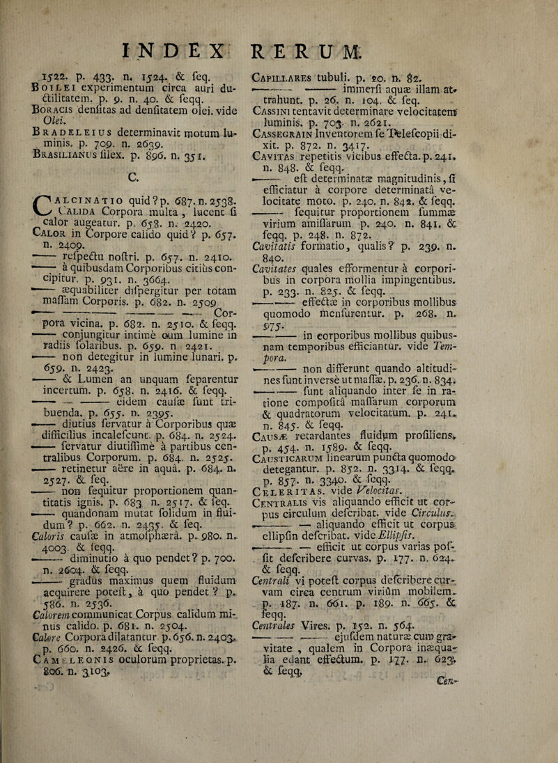 1522. p. 433. n. 1524. & feq. BOilei experimentum circa auri du- dilitatem. p. 9. n. 40. & feqq. Boracis denlitas ad denfitatem olei, vide Olei. Bradeleius determinavit motum lu¬ minis, p. 709. n. 2639. Brasilianus filex. p. 896. n. 351. C. Calcinatio quid?p. <587.11.2538* Calida Corpora multa , lucent fi calor augeatur, p. 658. n. 2420. Calor in Corpore calido quid? p. <557. n. 2409. •-- refpedtu noflri. p. 657. n. 2410. •—- a quibusdam Corporibus citius con¬ cipitur, p. 931. n. 3664. *- aequabiliter difpergitur per totam maffam Corporis, p. 682. n. 2509 pora vicina, p. 682. n. 2510. & feqq. — ■ conjungitur intime oum lumine in radiis folaribus. p. 659. n 2421. — non detegitur in lumine lunari, p* 659. n.. 2423. — & Lumen an unquam feparentur incertum, p. 658. n. 2416. & feqq. - --eidem caulse funt tri¬ buenda, p. 655. n. 2395. — diutius fervatur a Corporibus quJE difficilius incalefcunt. p. 684. n. 2524. --fervatur diutiffime a partibus cen¬ tralibus Corporum, p. 684. n. 2525. -- retinetur aere in aqua. p. 684. n. 2527. & feq. -non fequitur proportionem quan¬ titatis ignis, p. 683 n. 2517. & feq.^ ——- quandonam mutat folidum in flui¬ dum V p. 662. n. 2435. & leq. Caloris caulae in atmofphaeffi. p.. 980. n- 4003. & leqq. --diminutio a quo pendet ? p. 700. n. 2604. & feqq. -- gradus maximus quem fluidum acquirere potefl * a quo pendet ? p*. 58b. n. 2536. Calorem communicat Corpus calidum mi¬ nus calido, p. 681. n. 2504. Calore Corpora dilatantur p, 656. n. 2403* p. 660. n. 2426. & feqq. Camtleonis oculorum proprietas.p. 8o<5. n. 3403, Capillares tubuli, p. 20. i>. 82. •—--immerfi aquae illam at* trahunt, p. 26. n. 104. & feq. Cassini tentavit determinare velocitatem' luminis, p. 703. n. 2621. Cassegrain Inventorem fe Tfelefcopii di¬ xit. p. 872. n. 3417. Cavitas repetitis vicibus effe&a.p. 241. n. 848. & feqq, •—— efl determinatae magnitudinis,fi efficiatur a corpore determinata ve¬ locitate moto. p. 240. n. 842. & feqq. -fequitur proportionem fummae virium amiflarum p. 240. n. 841. & feqq. p. 248. n. 872. Cavitatis formatio, qualis? p. 239. n. 840. Cavitates quales efformentur k corpori¬ bus in corpora mollia impingentibus, p. 233. n. 825. & feqq. ■-^ effedtae in corporibus mollibus quomodo mcnlurentur. p. 268. n. 975- * in corporibus mollibus quibus¬ nam temporibus efficiantur, vide Tem¬ pora. *-- non differunt quando altitudi¬ nes funt inverse ut maffae. p. 236. n. 834. — - funt aliquando inter fe in ra¬ tione compofita maffarum corporum & quadratorum velocitatum, p. 24U n. 845- & feqq. Causae retardantes fluidum profiliens> p. 454. n. 1589. & feqq. Causticarum linearum pundta quomodo detegantur, p. 852. n. 3314. & feqq» p. 857- n- 3340. & feqq. Celeritas, vide Velocitas. Centralis vis aliquando efficit ut cor¬ pus circulum defcribat. vide Circulus.. — -— aliquando efficit ut corpus ellipfln defcribat. vidQEllipfis. -—-- — efficit ut corpus varias pof- fit defcribere curvas, p. 177. n. 624. & feqq. Centrali vi potefl corpus defcribere cur¬ vam circa centrum viritim mobilem», p. 187. 11. 661. p. 189. n. 665. & feqq. Centrales Vires, p. 152. n. 564. --- __ ejufdem naturas cum gra*- vitate , qualem in Corpora inaqua- lia edant effedtum. p. 177. n.. 623^ & feqq,  Ceu-