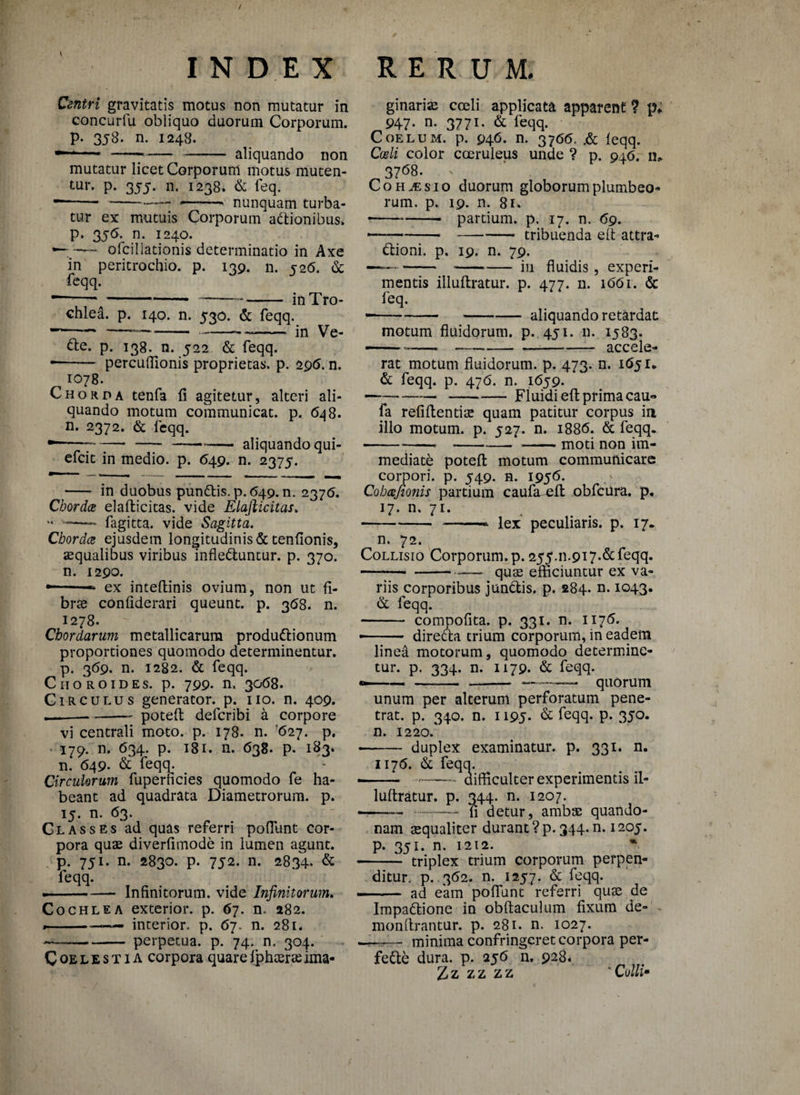 / INDEX Centri gravitatis motus non mutatur in concurfu obliquo duorum Corporum, p. 358. n. 1248. — -— - aliquando non mutatur licet Corporum motus muten¬ tur. P- 355- n. 1238. & leq. ----— --^ nunquam turba¬ tur ex mutuis Corporum adtionibus» p. 3j<5. n. 1240. — ofcillationis determinatio in Axe in peritrochio. p. 139. n. 526. & feqq. --- ------ in Tro¬ chlea. p. 140. n. 530. & feqq. • -* —■--*- in Ve- fte. p. 138. n. 522 & feqq. • - percuflionis proprietas, p. 296. n. 1078. Chorda tenfa fi agitetur, alteri ali¬ quando motum communicat, p. 648. n. 2372. & feqq. • ---■ - --- aliquando qui- efcit in medio, p. 649. n. 2375. - in duobus punttis.p. 649. n. 2375. Chordae elaflicitas. vide Elajlicitas. “ —■—- fagitta. vide Sagitta. Chordae ejusdem longitudinis & tenfionis, aequalibus viribus infle&untur. p. 370. n. 1290. - ex inteflinis ovium, non ut fi¬ brae confiderari queunt, p. 368. n. 1278. - Chordarum metallicarum produdlionum proportiones quomodo determinentur, p. 369. n. 1282. & feqq. Choro id es. p. 799. n. 3068. Circulus generator, p. no. n. 409. — -- potefl defcribi a corpore vi centrali moto. p. 178. n. '627. p. 179. n. 634. p. 181. n. 638. p. 183. n. 649- & feqq. Circulorum fuperficies quomodo fe ha¬ beant ad quadrata Diametrorum, p. 15. n. 63. Classes ad quas referri poflunt cor¬ pora quae diverfimode in lumen agunt, p. 751. n. 2830. p. 752. n. 2834. & feqq. —- Infinitorum, vide Infinitorum. Cochlea exterior, p. 67. n. 282. - -» interior, p. 67. n. 281. --perpetua, p. 74. n. 304. Coelestia corpora quareIphaerasima- RERUM. ginariae cceli applicata apparent ? p* 947- n- 3771- & feqq. Coelum, p. 946. n. 3766. .& feqq. Coeli color coeruleus unde ? p. 946. n* 3768. : x CohjEsio duorum globorum plumbeo¬ rum. p. 19. n. 81* -partium, p. 17. n. 69. — --tribuenda eft attra- dfcioni. p. 19. n. 79. — --in fluidis, experi¬ mentis illuftratur. p. 477. n. 1661. & — * 14 4 leq. ---aliquando retardat motum fluidorum, p. 451. n. 1583. ——---accele¬ rat motum fluidorum, p. 473. n. 1651* & feqq. p. 476. n. 1659. --—-Fluidi eft prima cau- fa refiflentias quam patitur corpus in illo motum, p. 527. n. 1886. & feqq. -----moti non im¬ mediate potefl motum communicare corpori, p. 549. n. 1956. Cobcejionis partium caufa eft obfcura. p. 17. n. 71. --- lex peculiaris, p. 17. n. 72. Collisio Corporum, p. 255.n.9i7*&feqq» ---quas efficiuntur ex va¬ riis corporibus jundtis. p. 284. n. 1043. & feqq. - compofita. p. 331. n. 1175. • - dire&a trium corporum, in eadem linea motorum, quomodo determine¬ tur. p. 334. n. 1179. & feqq. --—— - -— quorum unum per alterum perforatum pene¬ trat. p. 340. n. 1195- & feqq. P- 35°« n. 1220/ • - duplex examinatur, p. 331. n. 1176. & feqq. - --• difficulter experimentis il¬ luftratur. p. 344. n. 1207. --- --fi detur, ambas quando- nam asqualiter durant ? p. 344. n. 1205. p. 351. n. 1212. * - triplex trium corporum perpen¬ ditur. p. 362. n. 1257. & feqq. ■ - ad eam poflunt referri quas de Iinpadlione in obftaculum fixum de¬ mon Arantur. p. 281. n. 1027. minima confringeret corpora per- fe&e dura. p. 256 n. 928. 7z zz zz * Colli•