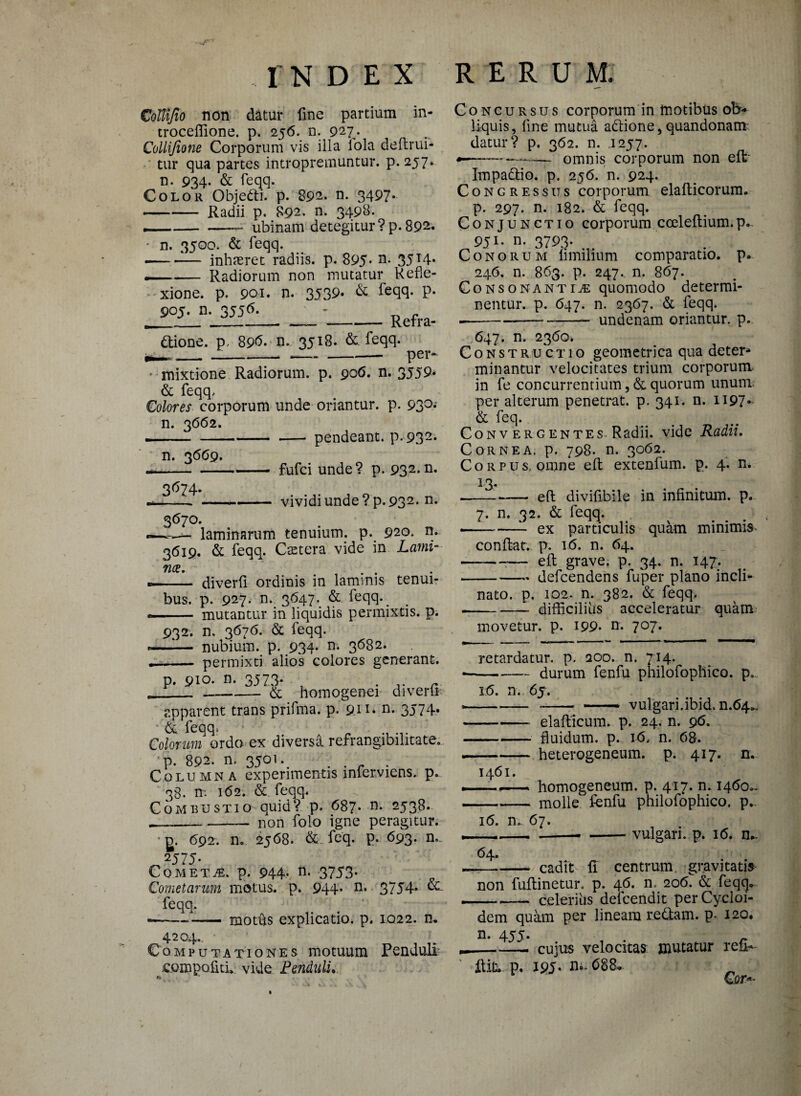 CoUiJio non datur line partium in- troceflione. p. 256. n. 927. Collijione Corporum vis illa iola deftrui- tur qua partes intropremuntur. p. 257» n. 934- & feqq. Color Objetti. p. 892. n. 3497* -Radii p. 892. n. 3498. --— ubinam detegitur ?p. 892. • n. 3500. & feqq. --— inhasret radiis, p. 895- n* 35 T4- —- Radiorum non mutatur Refle- - xione. p. 901. n. 3539. & feqq. p. 905. n. 3556. \ - ____Refra¬ ctione. p, 89<5* n. 3518. &. feqq. mixtione Radiorum, p. 906. n. 3559* & feqq. Colores corporum unde oriantur, p. 93°-' n. 3662. -pendeant. p-932* n. 3669. fufci unde? p. 932-n- 3674. -- --- vividi unde ? p. 932* n. 3670. —«— laminarum tenuium, p. 920. n. 3619. & feqq. Caetera vide in Lami- ■- diverfi ordinis in laminis tenui¬ bus. p. 927. n.; 3647*. & feqq.^ <■— — mutantur in liquidis permixtis, p. 932. n. 3676. & feqq. .—-— nubium, p. 934- n. 3682. -- permixti alios colores generant. p. 910. n. 3573* ____& homogenei diverfi apparent trans prifma. p. 9.u* n. 3574* & feqq. Colorum ordo ex diversa refrangibilitate. p. 892. n, 3501.. . . . Columna experimentis inferviens. p.. 38. n: 1(52. & feqq* Combustio quid? p. 687. n. 2538. --— non folo igne peragitur. g. 692. n. 2568. & feq. P- 693. n.. 2575. Cometje. p. 944* n* 3753- Cometarum motus, p. 944* n* 3754* feqq. -—— - motus explicatio, p. 1022. n. 4204.. Computationes motuum Penduli .compofitu vide Fenduli.. Concursus corporum in motibus ob¬ liquis, fine mutua aCtione, quandonam datur? p. 362. n. 1257. «—— —■—~ omnis corporum non e It ImpaCtio. p. 256. n. 924. Congressus corporum elafticorum. p. 297. n. 182. & feqq. Conjunctio corporum cceleftium.p. 951* n. 3793. Conorum limilium comparatio, p. 246. n. 863. p. 247. n. 867. Consonantiae quomodo determi¬ nentur. p. 647. n. 2367. & feqq. --—-- undenam oriantur, p. 647. n. 2360. Constructio geometrica qua deter¬ minantur velocitates trium corporum in fe concurrentium, & quorum unum per alterum penetrat, p. 341. n. H97* & feq. Convergentes Radii, vide Radii, Cornea, p. 798. n. 3062. Corpus, omne eft extenfum. p. 4. n. 13. --eft divifibile in infinitum, p. 7. n. 32. & feqq. --—- ex particulis quam minimis conflat, p. 16. n. 64. -eft grave, p. 34. n. 147. -defcendens fuper plano incli¬ nato. p. 102. n. 382. & feqq. -- difficilius acceleratur quam movetur, p. 199* n* 7°7- retardatur, p. 200- n. 714. --durum fenfu philofophico. p. 16. n. 65. *--- —— vulgari, ibidm.64^ --elafticum. p. 24. n. 96. -fluidum, p. 16, n. 68. --heterogeneum. p. 417. n. 1461. ——.- homogeneum. p. 417. n. 1460.^ -molle fenfu philofophico. p.. 16. n. 67. ,--— -vulgari, p. 16. n*. 64. --cadit fi centrum gravitatis non fuftinetur. p. 46. n, 206. & feqq*. — —— celerius defcendit perCycloi- dem quam per lineam redtam. p. 120. n. 455- ~ _--- cujus velocitas mutatur refi*- ftifc. p. 195- n- 688, €!m>-