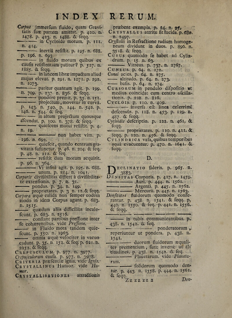 •Corpus immerfum fluido, quam Gravi¬ tatis fuse partem amittat, p. 420, n. 1478. p. 423. n. 1488. de feqq. --in Cycloide motum, p. m. n. 414. • -—— inertid refidit. p. 195. n. 688. p. 196. n. 693 • -in fluido motum quibus ex caufis refi dentiam patitur ? p. 527. n. 1885. & feqq. • -;-in lancem librae impadtum aliud majus elevat, p. 291. n. 1071. p. 292. n. 1073. ---- patitur quantum agit. p. 199. n. 709. p. 237. n. 836. de feqq. --*-- pondere premit, p. 35. n. 15i, — -projectum, movetur in curva. p*. 143. n. 540. p. 144. n. 542. p. 146. n, 544. & feq. •*—7-in altum projedtum quousque aTcendat. p. 100. n. 378. de leqq. --- quiefcens motui relidit, p. 4. n. 19. • -- ■■■. :non habet vim. p. I9<5. n, 692. • -quiefcit, quando centrum gra¬ vitatis fulti netur, p. 46. n. 204. de feq. p. 48. n. 212. & feq. --refidit dum motum acquirit. p. 96. n. 364. — •—- Vi infita agit. p. 195. n. 688. -—- unum. p. 284. n. 1041. Corporis divifibilitas differt a divifibilita- te extenfionis. p. 7. n. 31. pondus, p. 34. n. 149. — - - - > proprietates, p. 3 n. 12.de feqq. Corpora a:que calida non femper eodem modo in idem Corpus agunt, p. 683. n. 2515. — .— quaedam aliis difficilihs incale- fcunt. p. 683. n. 2516. -- condant partibus predione inter fe cohaerentibus, vide Preffione. -- in Fluido mota tandem quie- fcunt. p. 550. n. 1963. — ~ omnia aequd velociter in vacuo cadunt- p. 35. 11. 152. & feq. p. 621. n. 2252. de feqq. Crepusculum, p. 977' n* 3977- CrepuJculorum caufa. p. 977* n. 3978. Criteria praefentiae ignis, vide Ignis. Crystallinus Humor, vide Hu¬ mor, Crystallis ationes attractionis praebent exempla, p. 24. n. Crystallus attritu fit lucida, p. 68®* n> 2497. Cryjialli in Refradtione radium homoge- neum dividunt in duos. p. 896. n„ 3518. de feqq. Cunus quomodo fe habet ad Cylin¬ drum. p. ij, n. 63. --- Vitreus, p. 737. n. 2767. Cuneus, p. 64. n. 272. Cunei acies, p. 64. n. 275. --altitudo, p. 64. n. 273. -- bads. p. 64. n. 274. Cursorum in pendulo difpofitio ut medius coincidat cum centro ofcilla- tionis. p. 228. n. 816. Cyclo is. p. iio. n. 409. —— - inverfa ed linea celerrima defcensds. p. 118. n. 453. p. 129. n. 487. de feqq. Cycloidis defcriptio. p. 122. n. 461, de feqq. --proprietates, p. 110. n. 411. <5e feqq. p. 120. n. 456. de feqq. Cylindrica vafa,quibus temporibus aqua evacuentur, p. 470. n. 1641. de feqq. D. Declinatio fideris, p. 965. n* 3883. D en sit as Corporis, p. 417. n. 1459. -- Auri. p. 444. n. 1561. *-Argenti, p. 445. n. 1562. -—--- Mercurii, p. 445. n. 1563. Denfitates fluidorum quomodo confe¬ rantur. p. 438. n. 1541. de feqq. p. 440. n. 1550. de feq. p. 441. n. 1556. & feqq. —-— in tubis communicantibus, p. 438« n. 1542. de feq. «--- ---- ponderatorum,. reperiuntur ut pondera, p. 438. n. 1541. ---——- duorum fluidorum aequali¬ ter prementium, funt inverse ut al¬ titudines. p. 438. n. 1542. de feq. —■—•-Planetarum, vide. Planeta¬ rum. <-- --- folidorum quomodo den¬ tur. p. 443. n. 1558. p. 444. n. 1561. & feqq. ... ‘ Z z z z z z 2 JJen- >