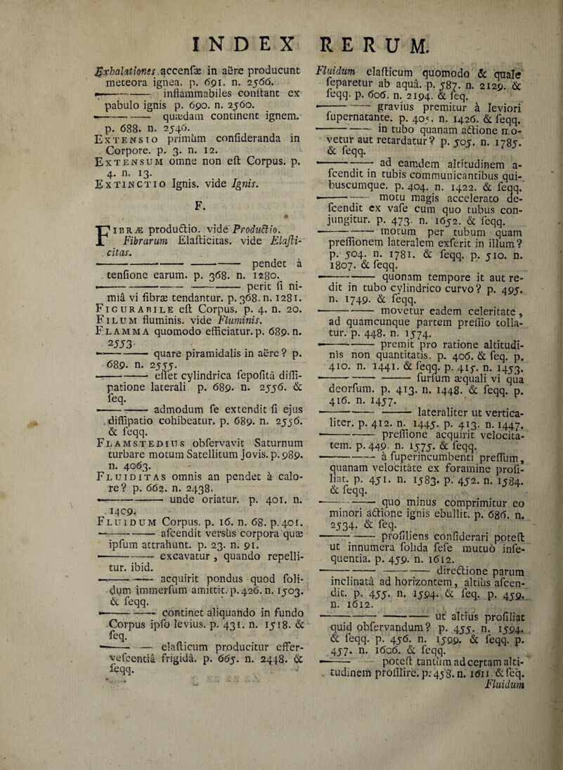 $xhalationesqccQnfx in aere producunt meteora ignea, p. 691. n. 2566. ■-- inflammabiles conftant ex pabulo ignis p. 690. n. 2560. -- quadam continent ignem. p. 688. n. 2546. Extensio primiim confideranda in Corpore, p. 3. n. 12. Extensum omne non eft Corpus, p, 4. n. 13. Ex tinctio Ignis, vide Ignis. F. # FiBRiE produdio. vide ProduEtio. Fibrarum Elafticitas. vide Elajli- cit as» -----— pendet a tenfione earum, p. 368. n. 1280. ----- perit fi ni- ^ mia vi fibrse tendantur, p. 368. n. 1281. Ficurabile eft Corpus, p. 4. n. 20. Filum fluminis, vide Fluminis. Flamma quomodo efficiatur.p. 689.n. 2553' —-quare piramidalis in aere ? p. 689. n. 2555. -- elfet cylindrica fepofita diffi- patione laterali p. 689* n. 2556. & feq. --admodum fe extendit fi ejus diffipatio cohibeatur, p. 689. n. 2556. & feqq. Flamstedius obfervavit Saturnum turbare motum Satellitum Jovis, p.989. n. 4063. Flui ditas omnis an pendet a calo¬ re? p. 662. n. 2438. •-unde oriatur, p. 401. n. 1409. Fluidum Corpus, p. 16. n. 68. p.401. --afcendit versus corpora quas ipfum attrahunt, p. 23. n. 91. •-excavatur 3 quando repelli¬ tur. ibid. —-- acquirit pondus quod foli- dum immerfum amittit, p. 426. n. 1503. & feqq. --- continet aliquando in fundo Corpus ipfo levius, p. 431. n. 1518. & feq. •—- — elafticum producitur effer- vefeentia frigida, p. 665. n. 2448. & feqq. Fluidum elafticum quomodo & quale feparetur ab aqua. p. 587. n. 2129. & feqq. p. 606. n. 2194. & feq. * -gravius premitur k leviori fupernatante. p. 405. n. 1426. & feqq. -in tubo quanam adione n o¬ vetur aut retardatur ? p. 505. n. 1785. & feqq. * -;—7 ad eamdcm altitudinem a- fcendit in tubis communicantibus qui¬ buscumque. p. 404. n. 1422. & feqq. — --motu magis accelerato de- fcendit ex vafe cum quo tubus con¬ jungitur. p. 473. n. 1652. & feqq. --motum per tubum quam preffionem lateralem exferit in illum? p. 504. n. 1781. & feqq. p. 510. n. 1807. & feqq. —;—;- quonam tempore it aut re¬ dit in tubo cylindrico curvo? p. 495-. n. 1749. & feqq. * -movetur eadem celeritate , ad quamcunque partem preffio tolla¬ tur. p. 448. n. 1574. -—-premit pro ratione altitudi¬ nis non quantitatis, p. 406. & feq. p. 410. n. 1441. & feqq. p. 41^. n. 1453. ■-.-furfum aequali vi qua deorfum. p. 413. n. 1448. & feqq. p. 416. n. 1457. “—7— - - laterali ter ut vertica- liter. p. 412. n. 1445. P- 4X3* n. 1447. * -preffione acquirit velocita¬ tem. p. 449 n. 1575. & feqq. ———- a fuperincumbenti preftum, quanam velocitate ex foramine proh- liat. p. 451. n. 1583. p. 452. n. 1384. & feqq. ---quo minus comprimitur eo minori adione ignis ebullit, p. 686. n. 2534. & feq. ——-- prohliens confiderari poteft ut innumera folida fefe mutuo infe- quentia. p. 459. n. 1612. — --- diredione parum inclinata ad horizontem, altius afcen- dit. p. 455. n. 1594. & feq. p. 459. n. 1612. * ----ut' altius profiliat quid obfervandum? p. 455. n. 1594. & feqq. p. 456. n. 1599. & feqq. p. 457. n. 1606. & feqq. ■—— - poteft tantum ad certam alti- . tudinem profilire.p. 458. n. i6ii.&feq. Fluidum