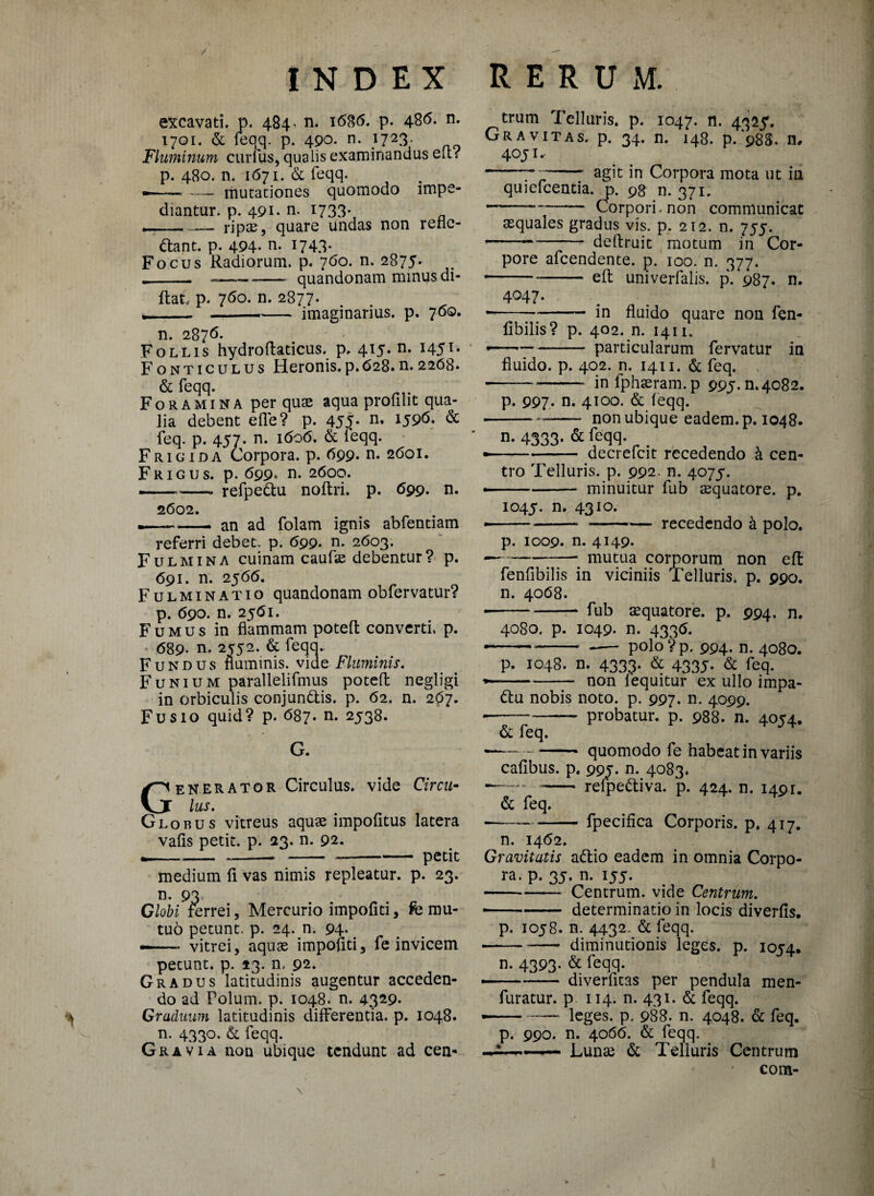 excavati, p. 484« n. 168(5. p. 486. n. 1701. & feqq. p. 490. n. i723 Fluminum curius, qualis examinandus elt r p. 480. n. 1671. & feqq. -- — mutationes quomodo impe¬ diantur. p. 491. n. 1733- —_ripas, quare undas non rene¬ bant. p. 494- n. 1743* Focus Radiorum, p. 760. n. 2875. -- --quandonam minus di- ftat. p. 760. n. 2877* ___imaginarius, p. 760. n. 2876. Follis hydrofladcus. p, 415. n. 145T* Fonticulus Heronis.p.628.n.2268. & feqq. Foramina per quae aqua profilit qua¬ lia debent e fle? p. 45^* n* *596. & feq. p. 457. n. 1606. & leqq. Frigida Corpora, p. 699. n. 2601. Frigus, p. 699« n. 2600. ——, refpedu noftri. p. 699. n. 2602. .-. an ad folam ignis abfentiam referri debet, p. 699. n. 2603. Fulmina cuinam caufae debentur? p. 691. n. 2566. Fulminatio quandonam obfervatur? p. 690. n. 2561. Fumus in flammam poteft converti, p. 689. n. 2552. & feqq. Fundus nummis, vide Fluminis. Funium parallelifmus potefl negligi in orbiculis conjundis. p. 62. n. 267. Fusio quid? p. 687. n. 2538. G. Generator Circulus, vide Circu¬ lus. Globus vitreus aquae impofitus latera vafls petit, p. 23. n. 92. *--.-petit medium fi vas nimis repleatur, p. 23. n. 93 Globi ferrei, Mercurio impofiti, fe mu¬ tuo petunt, p. 24. n. 94* — vitrei, aquae impofiti, fe invicem petunt, p. 13. n. 92. Gradus latitudinis augentur acceden¬ do ad Polum, p. 1048. n. 4329* Graduum latitudinis differentia, p. 1048. n. 4330. & feqq. Gravia non ubique tendunt ad cen- trum Telluris, p. 1047. n. 4325. Gravitas, p. 34. n. 148. p. 988. n, 40Ji. ---- agit jn Corpora mota ut in quiefeentia. p. 98 n. 371. --— Corpori, non communicat aequales gradus vis. p. 212. n. 755. -deftruit motum in Cor¬ pore afeendente. p. 100. n. 377. • -efl univerfalis. p. 987. n. 4047. — -in fluido quare non fen- fibilis? p. 402. n. 1411. • -particularum fervatur in fluido, p. 402. n, 1411. & feq. --inlphasram.p 995.^4082. p. 997* n. 4100. & feqq. -non ubique eadem, p. 1048. n- 4333- & feciq- „ . • --- decrefcit recedendo k cen¬ tro Telluris, p. 992. n. 4075. -- minuitur fub aequatore. p. 1045. n* 43IO* • -—-recedendo k polo. p. 1009. n. 4149. — -mutua corporum non efl: fenfibilis in viciniis Telluris, p. 990. n. 4068. --fub aquatore, p. 994. n. 4080. p. 1049. n. 4336. --polo ? p. 994. n. 4080. p. 1048. n. 4333. & 4335. & feq. —- non lequitur ex ullo impa- du nobis noto. p. 997. n. 4099. --— probatur, p. 988. n. 4054. & feq. ■ -- quomodo fe habeat in variis cafibus. p. 995. n. 4083. *—.. - relpediva. p. 424. n. 1491. & feq. --fpecifica Corporis, p. 417. n. 1462. Gravitatis adio eadem in omnia Corpo¬ ra. p. 35. n. 155. -Centrum, vide Centrum. ■ -- determinatio in locis diverfis. p. 1058. n. 4432- & feqq. -diminutionis leges, p. 1054. n. 4393- & feqq. — - diverfitas per pendula men- furatur. p 114. n. 431. & feqq. — -leges, p. 988. n. 4048. & feq. p. 990. n. 4066. & feqq. ■ —- Lunae & Telluris Centrum com-