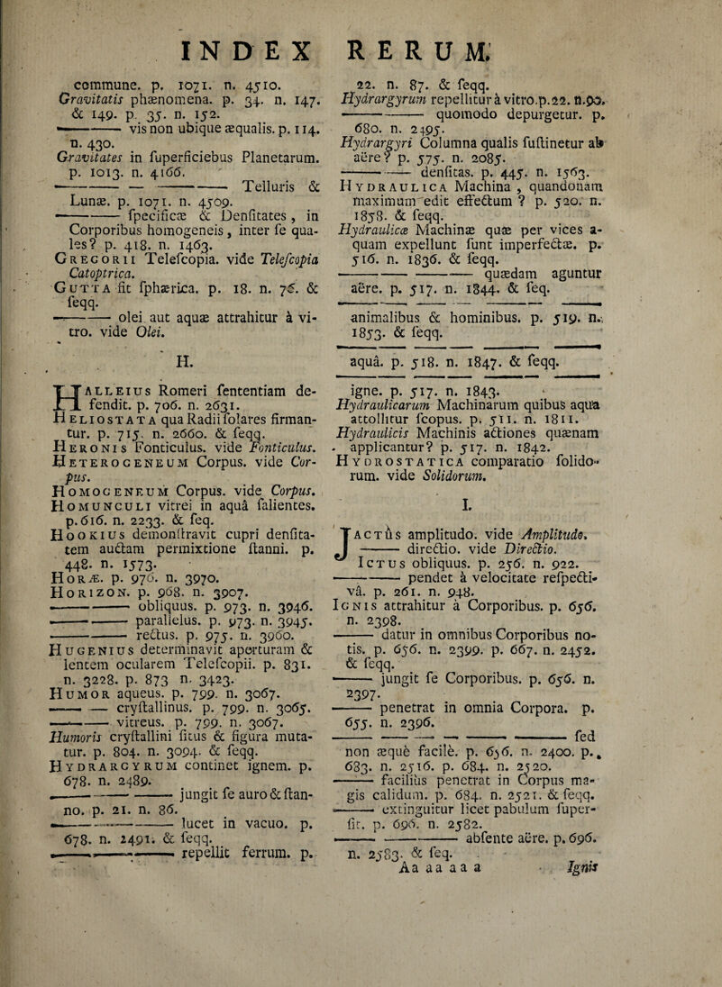 commune, p. 1071. n. 4510. Gravitatis phsenomena. p. 34. n. 147. & 149. p. 35. n. 152. —-vis non ubique squalis, p. 114. n. 430. Gravitates in fuperficiebus Planetarum, p. 1013. n. 4166. ---- —-Telluris & Lunae. p. 1071. n. 4509. • -- fpecifics & Denfitates , in Corporibus homogeneis, inter fe qua¬ les? p. 418. n. 1463. Gregor 11 Telefeopia. vide Telefcopia Catoptrica. Gutta iit fphsrica. p. 18. n. 75. & feqq. —!-olei aut aquae attrahitur a vi¬ tro. vide Olei. * H. Halleius Romeri fententiam de¬ fendit. p. 706. n. 2631. Heliostata qua Radii folares firman¬ tur. p. 71 y n. 2660. & feqq. Her onis Fonticulus, vide Fonticulus. Heteroc eneum Corpus, vide Cor- pus. Homoceneum Corpus, vide Corpus. Homunculi vitrei in aqua falientes. p. 616. n. 2233. & feq. Hoo kius deinondravit cupri denfita- tem audam permixtione flanni. p. 448. n. 1573. HoRiE. p. 970. n. 3970. Horizon, p. 968. n. 3907. ---obliquus, p. 973. n. 3946. .--- parallelus, p. 973. n. 3945. -redus. p. 975. n. 3960. Hu genius determinavit aperturam & lentem ocularem Telefcopii. p. 831. n. 3228. p. 873 n' 3423- H umor aqueus. p. 799. n. 3067. —-— — cryftallinus. p. 799. n. 3055. —-vitreus, p. 799. n. 3067. Humoris cryftallini ficus & figura muta¬ tur. p. 804. n. 3094. & feqq. Hydrarcyrum continet ignem, p. 678. n. 2489* * _---- jungit fe auro &ftan- no. p. 21. n. 86. —---lucet in vacuo, p. 678. n. 2491. & feqq. — 1 ■ ■— ■ repellit ferrum, p. 22. n. 87. & feqq. Hydrargyrum repelliturk vitro.p.22. n.90. --quomodo depurgetur, p. 680. n. 2495. Hydrar gyri Columna qualis fuflinetur ab aere? p. 575. n. 2085. -denfitas. p. 445. n. 1563. Hydraulica Machina, quandotiam maximum edit effedum ? p. J20. n. 1858. & feqq. Hydraulicae Machinae quae per vices a- quam expellunt funt imperfedae. p. 516. n. 1836. & feqq. •--— qusdam aguntur aere. p. 517. n. 1844. & feq. animalibus & hominibus, p. 519. n.-, 1853. & feqq. aqua. p. 518. n. 1847. & feqq* igne. p. 517. n. 1843. Hydraulicarum Machinarum quibus aqua attollitur fcopus. p. 511. n. 1811. Hydraulicis Machinis adiones quaenam - applicantur? p. 517. n. 1842. Hydrostatica comparatio folido- rum. vide Solidorum. L actAs amplitudo, vide Amplitudo. - diredio. vide Diredtio. Ictus obliquus, p. 256. n. 922. —-pendet a velocitate refpedi- va. p. 261. n. 948. Ignis attrahitur a Corporibus, p. 656. n. 2398. -- datur in omnibus Corporibus no¬ tis. p. 656. n. 2399. p. 667. n. 2452. & feqq. •-— jungit fe Corporibus, p. 656. n. 2397. •—— penetrat in omnia Corpora, p. 655. n. 2396. -- —-- - fed non aeque facile, p. 6$6. n. 2400. p.. 683. n. 2516. p. 684. n. 2520. -— facilius penetrat in Corpus ma¬ gis calidum, p. 684. n. 2521. & feqq. —— extinguitur licet pabulum fupcr- fit. p. 696. n. 2582. •—-‘ --abfente aere. p. 696. n. 2583. & feq- - Aaaaaaa • Ignis