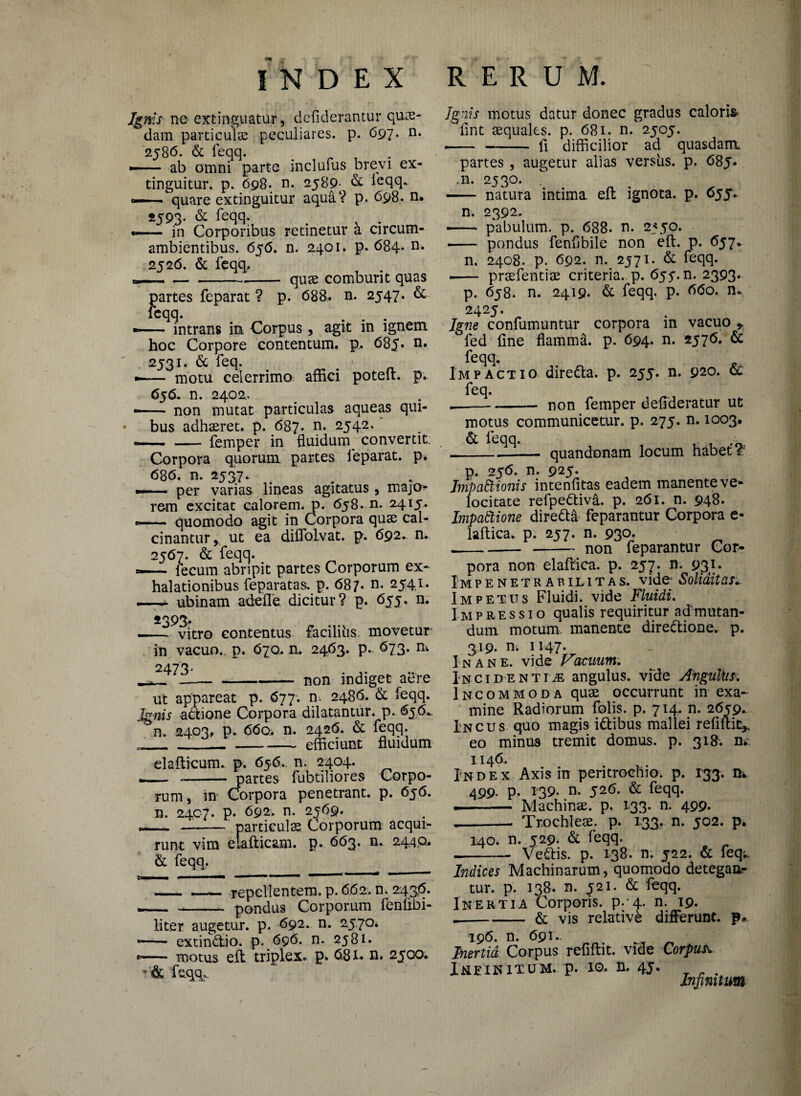 Ignis ne extinguatur, dcfiderantur quas¬ dam particulas peculiares, p. 697. n. 2586. & feqq. — ■ ■ ab omni parte inclufus brevi ex- tinguitur. p. 698. n. 2589- & leqq.. —— quare extinguitur aqua? p. 698. n, 2593. & feqq- , . — in Corporibus retinetur a circum- ambientibus. 636. n. 2401. p. 684. n. 2526. & feqq. — -quae comburit quas partes feparat ? p. 688. n. 2547. & leqq. —- intrans in Corpus, agit in ignem hoc Corpore contentum, p. 685» 2531. & feq. . # •- motu celerrimo affici potelt. p.. 656. n. 2402. non mutat particulas aqueas qui¬ bus adhaeret, p. 687. n. 2542. -femper in fluidum/convertit; Corpora quorum partes feparat. p. 686. n. 2337. — per varias lineas agitatus, majo¬ rem excitat calorem, p. 658. n. 2415. -- quomodo agit in Corpora quas cal- cinantur, ut ea diffolvat. p. 692. n. 2567. & feqq. «— fecum abripit partes Corporum ex¬ halationibus feparatas. p. 687. n. 2541. —- ubinam adefle. dicitur? p. 655. n. 4393- -- vitro contentus facili lis movetur in vacuo., p. 670. n. 2463. p.. 673. n* 2473- -----non indiget aere ut appareat p. 677-. n. 2486. & feqq. Ignis actione Corpora dilatantur, p. 656, n. 2403, p. 660. n. 2426. & feqq. „____efficiunt fluidum elafticum. p. 656.. n. 2404. - _partes fubtiliores Corpo¬ rum, in* Corpora penetrant, p. 636. n. 2407. p. 692. n. 2369. -— -- particulas Coiporum acqui¬ runt vim elafticam. p. 663. n. 2440, & feqq. -repellentem, p. 662. n. 243*5. pondus Corporum fenfibi- liter augetur, p. 692. n. 2370 -— extindtio. p. 696. n. 2381. *— motus eft triplex, p. 681« n. 2300. - & feqq. Ignis motus datur donec gradus caloris lint asqualcs. p. 681. n. 2303. -- - fi difficilior ad quasdam partes, augetur alias versiis. p. 685. .n. 2330. - natura intima eft ignota, p. 635. n. 2392. — pabulum, p. 688. n. 2350. - pondus fenflbile non eft. p. 637* n. 2408. p. 692. n. 2371. & feqq. -prasfentias criteria. p. 633. n. 2393, p. 638. n. 2419. & feqq. p. 660. n, 2423. Igne confumuntur corpora in vacuo * fed fine flamma, p. 694. n. 2376. & feqq. Impactio dire&a. p. 235. n. 920. & feq. --- non femper deflderatur ut motus communicetur, p. 273. n. 1003, & feqq. , . .« quandonam locum habet I. p. 236. n. 923. Impactionis intenfitas eadem manente ve¬ locitate refpedtiva. p. 261. n. 948. ImpaCtione dire&d feparantur Corpora e- laftica. p. 237. n. 93°* .--non feparantur Cor¬ pora non elaflica. p. 257. n. 931. IM P E N E T R A B ILI T A S. vide- Soli&itaSi. Impetus Fluidi, vide Fluidi. Impressio qualis requiritur ad'mutan¬ dum. motum manente diredtione. p. 319. n, 1147. Inane, vide Vacuum. Incidentia angulus, vide Angufas. Incommoda quae occurrunt in exa¬ mine Radiorum folis. p. 714. n. 2639. Incus quo magis idtibus mallei refiftit* eo minus tremit domus, p. 318. n. 1146. Index Axis in peritroehio. p. 133. m 499- P- 139. n. 326. & feqq. .- Machinae, p. 133. n. 499. --- Trochleae, p. 133, n. 302. p. 140. n. 329. & feqq. Ve£tis. p. 138. n. 322. & feq; Indices Machinarum, quomodo detegaa- tur. p. 138. n. 321. & feqq. Inertia Corporis, p. 4. n. 19. .-& vis relative differunt, p* 196. n. 691.. Inertia. Corpus refiftit. vide Corpus X&EINITUM, p. 10, 4J. Infinitum