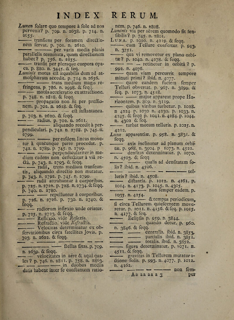 Lumen folare quo tempore a fole ad nos pervenit? p. 709. n. 2638. p. 714. n. 2055. -■ ■■ • tranfiens per foramen directio¬ nem fervat, p. 701. n. 2610. — - —;-per varia media planis parallelis terminata, quam diredtionem habet? p. 756. n. 2855. «—~— tranfit per pleraque corpora opa¬ ca. p. 880. n. 3445. & feq. Luminis motus eit aequabilis dum ad at- mofphseram accedit, p. 714 11.2656. • --— -- trans medium magis re¬ fringens. p 786. n. 2998. & feqq. -motils acceleratio ex attractione. p. 748. n. 2818. & feqq. • -propagatio non fit per preflio- nem. p. 702.n. 2618. &feq. ——--— e(t inftantanea. p. 703. n. 2620. & feqq. — — radius, p. 702. n. 2611. -- - aliquando recedit a per¬ pendiculari. p. 742. n. 2788. p. 745. m 2799. • -per eafdem lineas move¬ tur & quacunque parte procedat, p. 742. n. 2789. p. 745- n- 2799- — -- perpendiculariter in me¬ dium cadens non defledtitur a via re¬ da. p. 743- n. 2793. & feqq. - radii, trans medium tranfeun- tis, aliquando diredtio non mutatur, p. 743. n. 2792. p. 745. n. 2799. -radii attrahuntur a corporibus. p. 725. n. 2722. p. 728. n. 2734. & feqq. p. 740. n. 2780. —,-- repelluntur a corporibus. p. 726. n. 2726. p. 730. n. 2740. & leqq. — -radiorum inflexio unde oriatur. p. 725. n. 2723. & feqq. • -Reflexio, vide Reflexio, --Refradtio. vide Refractio. ---— Velocitas determinatur ex ob- fervationibus circa fatellites Jovis, p. 703. n. 2622. & feqq. —--- ftellas fixas, p. 709. n. 2639. & feqq. --velocitates in aere & aqua qua¬ les ? p. 746. n. 2811. p. 758. n. 2863. ---in. duobus mediis datis habeat inter fe conflantem ratio- nem. p. 746. n. 2808. Luminis via per aerem quomodo fit fen- fibilis? p. 745. n. 2801. Luna. p. 1026. n. 4219. & feqq. — -- cum Tellure confertur, p. 943. n. 3751. • -qua vi removetur ex plano orbi¬ tae? p. 1040. n. 4278. & feqq. -- — — retinetur in orbita ? p. 992. n. 4076. -- quam viam percurrit tempore minuti primi? ibid. n. 4077. --quare eandem faciem femper Telluri obvertat, p, 967. n. 3899. & feq. p. 1073. n. 4518. —— - major appareat prope Ho- rizontem. p. 809. n. 3119. • - quibus viribus turbetur, p. 1028. n 4224. p. 1030 n. 4230. p. 1033. n. 4245. & feqq p. 1041.11.4284. p. 1044. U. 4302 & feq. ——— ‘ turbat motum telluris, p. 1025.n* 4212. Lunae apparentiae, p. 958. n. 3831. & feqq. - axis inclinatur ad planum orbih tae. p. 968. n. 3904. p 1073. n. 4522. — - denfitas'determinatur, p. 1070. n. 4503. & feqq .--qualis ad denfitatem fo lis? ibid. n. 4506. 7 ■---— ----tel¬ luris? ibid. n. 4508. - diftantia. p. 1012. n. 4161. p. 1014. n. 4173. p. 1045. n. 4305. • --J—. non lemper eadem, p. 1035. n. 4254. • -, --- & tempus periodicum, fi circa Tellurem quiefeentem move¬ retur. p. 1011. n. 4156. &feq. p. 1015* n. 4177. & feq, «— Eclipfis p. 959. n. 3844. — - - quando detur, p, 960. n. 3846. & feqq. -- —~ . centralis, ibid. n. 3853. -• — - partialis ibid. n. '3851. .-.. -— totalis, ibid. n. 3852. - figura determinatur, p. 1071. n. 45ri. & feqq. -- gravitas in Tellurem mutatura- dione Yolis. p. 993- n. 4077. p. ioi2u. n. 4162. i--—-non. feim- , Aa a a. a a a 3 pes v