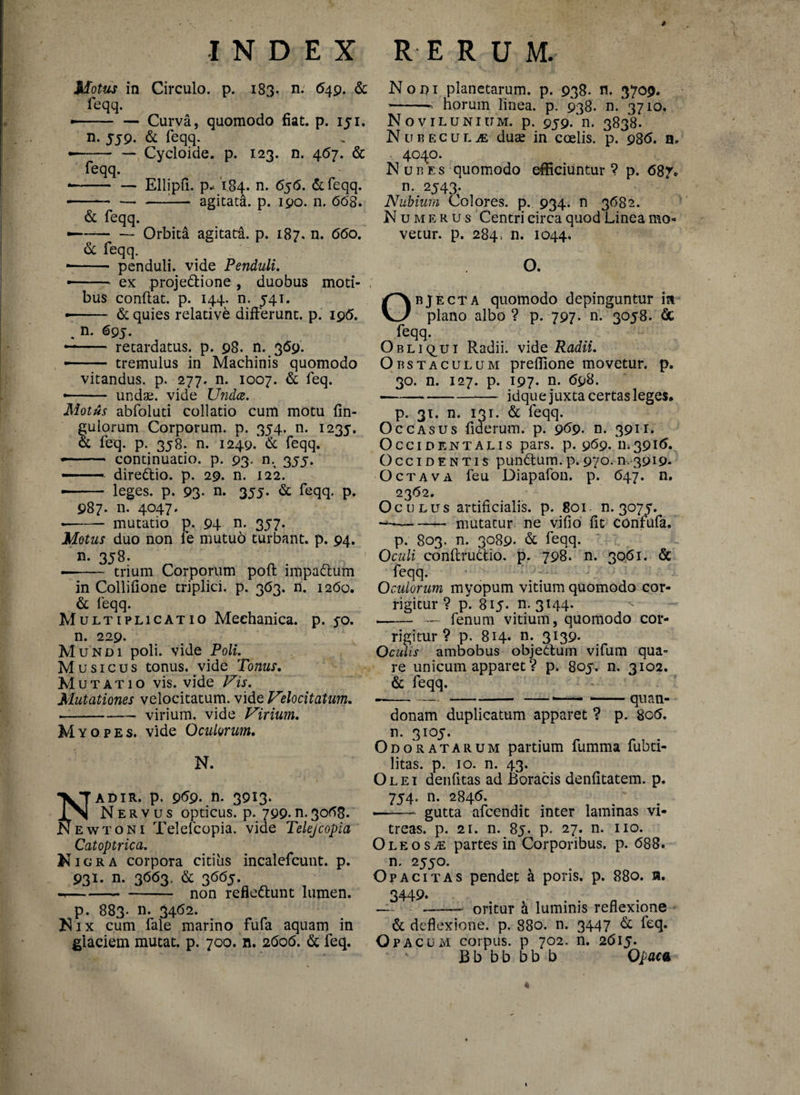 » Motus in Circulo, p. 183. n; 649. & feqq. • -Curva, quomodo fiat. p. 151. n. 5J9- & feqq. --Cycloide. p. 123. n. 467. & feqq. • - — Ellipfi. p* 184. n. 656. &feqq. ■ -:— agitata, p. 190. n, 668. & feqq. —~—-Orbita agitata, p. 187. n. 660. & feqq. -- penduli, vide Penduli. ■—- ex projedtione, duobus moti¬ bus confiat, p. 144. n. 541. • - & quies relative differunt, p. 196. % n. 695. -- retardatus, p. 98. n. 369. — tremulus in Machinis quomodo vitandus, p. 277. n. 1007. & feq. • - undae, vide Undce. Motus abfoluti collatio cum motu Un¬ gulorum Corporum, p. 354. n. 1235. & feq. p. 358. n. 1249, & feqq. — - continuatio, p. 93. n. 355. — dire&io. p. 29. n. 122. ■ - leges, p. 93- n. 355. & feqq. p. 987. n. 4047. • - mutatio p. 94 n. 357. Motus duo non le mutuo turbant, p. 94. n. 358. -- trium Corporum poft impattum in Collifione triplici, p. 363. n. 1260. & feqq. Multiplicatio Mechanica, p. jo. n. 229. Mundi poli, vide Poli. Musicus tonus, vide Tonus. Mutatio vis. vide Vis. Mutationes velocitatum, vide Velocitatum. -— virium, vide Virium. Myopes, vide Oculorum. N. \Tadir. p. 969. n- 3913* Nervus opticus, p. 799.n.3068. Newtoni Telefcopia. vide Telefcopia Catoptrica. Nigra corpora citius incalefcunt. p. 931. n. 3663. & 3665. --non refle&unt lumen. p. 883. n. 3462. Nix cum fale marino fufa aquam in glaciem mutat, p. 700. n. 2606. & feq. Nodi planetarum, p. 938. n. 3709. -n horum linea, p. 938. n. 3710. Novilunium, p. 959. n. 3838. N u r e c u l je duae in coelis, p. 986. n. . 4040. Nubes quomodo efficiuntur? p. 687* n. 2543. Nubium Colores, p. 934. n 3682. Numerus Centri circa quod Linea mo¬ vetur. p. 284. n. 1044. O. Objecta quomodo depinguntur m plano albo ? p. 797. n. 3058. & feqq. Obliqui Radii, vide Radii. Obstaculum preflione movetur, p. 30. n. 127. p. 197. n. 698. -idque juxta certas leges. p. 31. n. 131. & feqq. Occasus fiderum. p. 969. n. 391-1. Occidentalis pars. p. 969. 11.3916. Occidentis punttum. p. 970.n, 3919* Octava feu Diapafon. p. 647. n. 2362. Oculus artificialis, p. 801 n. 3075. -mutatur ne vifio fit confufa. p. 803. n. 3089- & feqq. Oculi conftrudio. p. 798. n. 3061. & feqq. Oculorum myopum vitium quomodo cor¬ rigitur ? p. 815. n. 3144. ^ -— fenum vitium, quomodo cor¬ rigitur ? p. 814* n* 3*39- Oculis ambobus objettum vifum qua¬ re unicum apparet ? p. 805. n. 3102. & feqq. --—--■-*— quan- donam duplicatum apparet ? p. 8c6. n. 3105. Odoratarum partium fumma fubti- litas. p. 10. n. 43. Olei denfitas ad Boracis denfitatem. p. 754. n. 2846. —- gutta afcendit inter laminas vi¬ treas. p. 21. n. 85. p. 27. n. no. Oleosa: partes in Corporibus, p. 688. n. 2550. Opacitas pendet k poris. p. 880. n. 3449. —-—■ oritur k luminis reflexione & deflexione, p. 880. n. 3447 & feq. Opacum corpus, p 702. n. 2615. Bb bb bb b Opaca