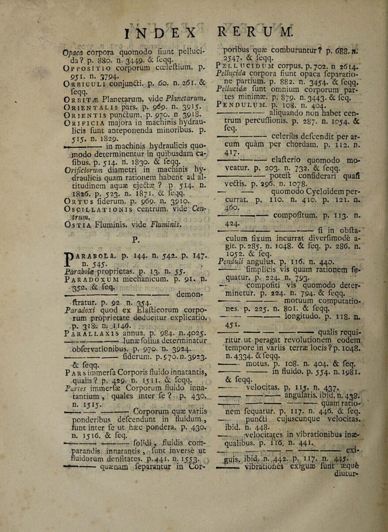 0paca corpora quomodo fiunt pelluci¬ da? p. 8So. n. 3449- & feqq. _ Oppositio corporum cceleftium. p. 951, n. 3794- Orbiculi coniundti. p. 6o. n. 261. & feqq. Orbita Planetarum* vide Planetarum, Orientalis pars. p. 9^9- n. 39*5- Orientis pundtum. p. 979*.n 39l8* Orificia majora in machinis hydrau¬ licis funt anteponenda minoribus, p. 515. n. 1829. — —-.-in machinis hydraulicis quo¬ modo determinentur in quibusdam ca- fibus. p. 514. n. 1830. & feqq. Orificiorum diametri in machinis hy¬ draulicis quam rationem habent ad al¬ titudinem aquas ejeta ? p 514. n. 1826. p. 523. n. 1871. & feqq. Or tus fiderum. p. 969. n. 3910. Oscillationis centrum, vide Cen¬ trum, Ostia Fluminis, vide Fluminis. P. PARABOLA, p. I44. n, 542. p. I47. n. 545- Parabola proprietas, p. 13. n. 55. Paradoxum mechanicum, p. 91. n. 352. & feq. —-demon- ftratur. p. 92. n. 354. Paradoxi quod ex Klaftieorum corpo¬ rum proprietate deducitur explicatio, p. 31 & n. .1146. - Parallaxis annua, p. 984. n.4025. ---— .lunaefolius determinatur obfervationibus. p. 970. n. 3924. --fiderum. 9.970.0.3923» & feqq. Pars immerfa Corporis fluido innatantis* qualis? p. 429* n* 15n« & feqq. Partes imiperfae Corporum fluido inna¬ tantium * quales inter fe ? p. 430. n. 1515. — ---Corporum quae variis ponderibus defcendunt in fluidum funt inter fe ut haec pondera, p. 430. 11. 1516. & feq. *-—-fohdi , .fluidis com¬ parandis innatantis, funt inverse ut fluidorum denfltates. p. 441. n. 1553. —1—- qusenam feparantur in Cor¬ poribus quae comburuntur? p. 688.a. 2547. & feqq. Pellucidum corpus, p. 702. n 2614. Pellucida corpora fiunt opaca feparatio- ne partium, p. 882. n. 3454. & feqq. Pellucida funt omnium corporum par¬ tes minimae, p. 879. n.3443. & feq. Pendulum, p. 108. n. 404. ■-aliquando non habet cen¬ trum percuffionis. p. 287. n. 1054. & feq. ■—--celerius defcendit per ar¬ cum quam per chordam, p. 112. n. 417- •--elaflerio quomodo mo¬ veatur. p. 203. n. 732. & feqq. -potefi: confiderari quali vedtis. p. 296. n. 1078. — - quomodo Cycloidem per¬ currat. p. no. n. 410. p. 121. n. 460. ---compofitum. p. 113. n. 424. --— fi in obfla- culum fixum incurrat diverfimode a- gic. p. 285. n. 1048. & feq. p. 286. n. 1052. & feq. Penduli angulus, p. ii<5. n. 440. ——- fimplicis.vis quam rationem fe- quatur. p. 224. n. 793. — compofiti vis quomodo deter¬ minetur. p. 224. n. 794. & feqq. ■—--motuum computatio¬ nes. p. 225. n. 801. & feqq. -_-— longitudo, p. ng. n. 451. ■--qualis requi¬ ritur ut peragat revolutionem eodem tempore in variis terrae locis ?p. 1048. n- 4334- & feqq. -motus, p. 108. n. 404. & feq. ---in fluido, p. 554. n. 1981* & feqq. -- velocitas, p. 115. n. 437. --—angularis, ibid. n. 438. -------quam ratio¬ nem fequatui*. p. 117. n. 446. & feq. - - puncti cujuscunque velocitas, ibid. n. 448. -—. 'velocitates in vibrationibus inae¬ qualibus. p. ii(5. n. 441., -r~ t- --17-r-~- CXi- guis. ibid. rn. 442. p. 117. n. 445. ~— vibrationes exiguae funt mque diutur-