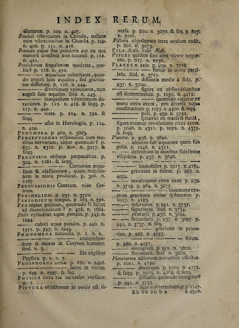 diuturnae, p. 109. n, 407. Penduli vibrationes in Circulo, collatas cum vibrationibus in Chordis, p. 109. n. 406. p. 111. n. 416. Pendula cujus (int ponderis aut ex qua materii condent non intered. p. 112. n. 421. Pendulorum Angulorum quadrata , qua¬ lia? p. 118. n. 450. • -* aequalium velocitates, quan¬ do anguli lunt aequales , fed gravita¬ tes differunt, p. xi6. n. 444. • -— - diverforum velocitates,cum anguli funt squales, ibid. n. 443. ---inaequalium vibrationum du- rationes. p. 112. n. 418. & feqq. p. 117. n. 449. —-vires, p. 224. n. 792. & feqq. --ufus in Horologiis, p. 114. n. 429. Penumbra. p. 962. n. 3863. Perceptiones refpondent cum mo¬ tibus nervorum; idque quomodo ? p. 637. n. 2310. p. 802. n. 3077. & ieqq. Percussio obliqua perpenditur, p. 324. n. 1 i<5i. & feqq. --—-- Corporum aequa¬ lium & eladicorum , quam mutatio¬ nem in motu producat, p. 326. n. 1167. N Percussionis Centrum, vide Cen¬ trum. Perihelium. p. 937* n- 37°2- Periodicum tempus, p 163. n, 592. Pes regius gallicus, quomodo fe habet ad rhenolandicum ? p. 478. n. 1664. Pedis cylindrici aquae pondus, p. 545. n. 1944. __ cubici aquae pondus, p. 440. n. 1551- P- 545- n- W4- Phaenomena naturalia, p. i. n. 2. ---- ——- comprehen¬ dunt & motus in Corpore humano, ibid. n. 3. ,--— - illa explicat Phyfica. p. 2. n. 5. Phosphorus urinae, p. 680. n. 2498. --.- —-lucet in vacuo. p. 699- n. 2597. & feq. Physica circa res naturales verfatur. p. 1. Pictura objedtorum in oculo ed in- verfa. p. 800. n. 3070. & feq. p. 805** n. 3101. Pittura obje&orum intra oculum cadit, p. 801. n. 3073. Pila iEoli. vide JEoli. Pisces quidam fine aere vivere neque¬ unt. p. 617. n. 2236.. Planetae axis. p. 939. n. 3718. *—— -fertur in motu paral¬ lelo. ibid. n. 3721. -:- didantia media a fole. p;* 937. n. 3700. --figura ex obfervationibus ed determinanda, p. 1056. n. 4412-. -—.. - quomodo varietur cX motu circa axem , pro diverfa hujus conditutione p. 1055^,4400 &feqq. -P-.»39* n 3722- .J4 -- iphaenci ex materia fluida, figura mutatur revolutione circa axem, p. 1046. n. 4311. p. 1052. n. 4375. & feqq. Plunetce. p. 936. n, 3692. -- -- altiores fub aequatore quam fub polis, p. 1046. n. 4311. — - deferibuntin motibus fuislineas ellipticas, p. 937* n. 3696. -immobiles, p. 1017. n.4184. --- gravitant in folem. p. 988. n. 4054. -revolvuntur circa axes. p. 939* n. 3719. p. 964* n. 3875. -..--commune cen¬ trum gravitatis totius fydematis, p. 1017. n. 4183. —-— inferiores, p. 941. n. 3735. -fuperiores. ibid. n. 3734. — — primarii p.936. n. 3694. •-— lecundarii. p. 937- n- 3695. p* 941. n. 3737- & feq* -——-gravitant in prima¬ rios. p. 988. n. 4055. — —. «1---— folem. p. 989* n. 4057. w—-—- retrogradi, p.952. n. 3801. -dationarii. ibid n. 3802. Planetarum adionum mutuarum effcdhts. p. 1021. n. 4199* -deniita^es. p. 1010 n. 4152. & feqq. p. 1013. n. 4168. & feqq. — -.-didantia quomodo detegitur? p. 941.. n 3733- , --- _— figurae determmantur.p 1045. Bb bb bb b 2 n.43cb.