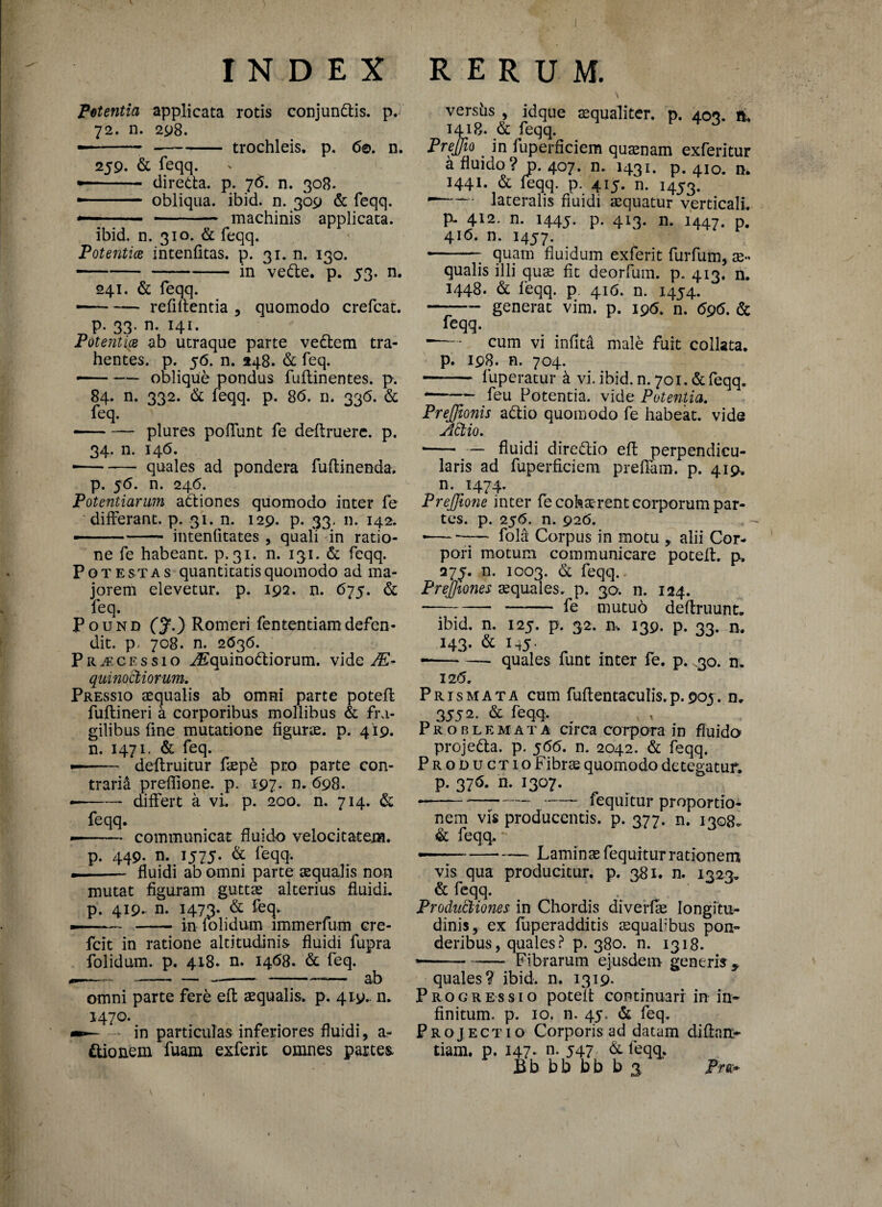 Potentia applicata rotis conjundis. p. 72. n. 298. ---trochleis, p. 6©. n. 259. & feqq. • - di reda. p. 7 6. n. 308. — obliqua, ibid. n. 309 & feqq. — ■ - machinis applicata. ibid. n. 310. & feqq. Potentiae intenfitas. p. 31. n. 130. --jn vede. p. 53. n. 241. & feqq. — -relidentia , quomodo crefcat. p. 33. n. 141. Potentiae ab utraque parte vedem tra¬ hentes. p. 56. n. 248. & feq. --oblique pondus fuflinentes. p. 84. n. 332. & feqq. p, 86. n. 336. & feq. v —* — plures poliunt fe deftruere. p. 34. n. 146. • -quales ad pondera fultinenda. p. 56. n. 246. Potentiarum adiones quomodo inter fe differant, p. 31. n. 129. p. 33. n. 142. ■— - ■- - intenfitates , quali in ratio¬ ne fe habeant, p. 31. n. 131. & feqq. Potestas quantitatis quomodo ad ma¬ jorem elevetur, p. 192. n. 675. & feq. Pound (J.) Romeri fententiamdefen¬ dit. p, 708. n. 2636. Praecessio ^Equinodiorum. vide Ae¬ quinoctiorum. Pressio aequalis ab omni parte potefl: fultineri a corporibus mollibus & fra¬ gilibus fine mutatione figurae, p. 419. n. 1471. & feq. -- deflruitur faep£ pro parte con¬ trarii prelfione. p. 197. n. 698. — -differt a vi. p. 200. n. 714. & feqq. -- communicat fluido velocitatem. p. 449- n. 1575. & feqq. .- fluidi ab omni parte aequalis non mutat figuram guttae alterius fluidi, p. 419.. n. 1473. & feq. -—*— - in folidum immerfum cre- fcit in ratione altitudinis fluidi fupra folidum. p. 418. n. 1468. & feq. ——....——-— ab omni parte fere eft squalis, p. 419.. n. 1470. - in particulas inferiores fluidi, a- dionem fuam exferit omnes partes. \ .. versiis , idque aequaliter, p. 403. ft. 1418. & feqq. F J Prejfto _ in fuperficiem quaenam exferitur a fluido? j>. 407. n. 1431. p. 410. n. 1441. & feqq. p. 415. n. 1453. -- lateralis fluidi aequatur verticali. p- 412. n. 1445. p. 413. n. 1447. P- 416. n. 1457. --; quam fluidum exferit furfum, ae¬ qualis illi qu^ fit deorfum. p. 413. n. 1448. & feqq. p 416. n. 1454. generat vim. p. 196. n. 696. & feqq. — cum vi infita male fuit collata. p. 198. n. 704. - fuperatur k vi. ibid. n. 701. & feqq. feu Potentia, vide Potentia. Prejjionis adio quomodo fe habeat, vide Actio. •-fluidi diredio efl: perpendicu¬ laris ad fuperficiem prefiam. p. 419. n. 1474. Prejfione inter fe coha rent corporum par¬ tes. p. 256. n. 926. ---— fold Corpus in motu > alii Cor¬ pori motum communicare potefl. p. 27^. n. 1003. & feqq. Prejjiones aequales, p. 30. n. 124. --—— fe niutuo deflruunt. ibid. n. 125. p. 32. n, 139. p. 33. n. 143. & 145. quales lunt inter fe. p. .30. n. 126. Prismata cum fuflentaculis.p.903. n. 3552. & feqq. Problemata circa corpora in fluido projeda. p. 566. n. 2042. & feqq. Productio Fibrae quomodo detegatur, p. 376. n. 1307. ---fequitur proportio¬ nem vis producentis, p. 377. n. 1308^ & feqq.. - Laminae fequitur rationem vis qua producitur, p. 381. n. 1323. & feqq. . Productiones in Chordis diverfle longitu¬ dinis, ex fliperadditis tequabbus pon¬ deribus, quales ? p. 380. n. 1318. *-Fibrarum ejusdem generis * quales? ibid. n. 1319. Progressio potefl continuari in in¬ finitum. p. 10. n. 45. & feq. Projectio Corporis ad datam diftait- tiam. p. 147* n- 547 & feqq. Ebbbbbbs