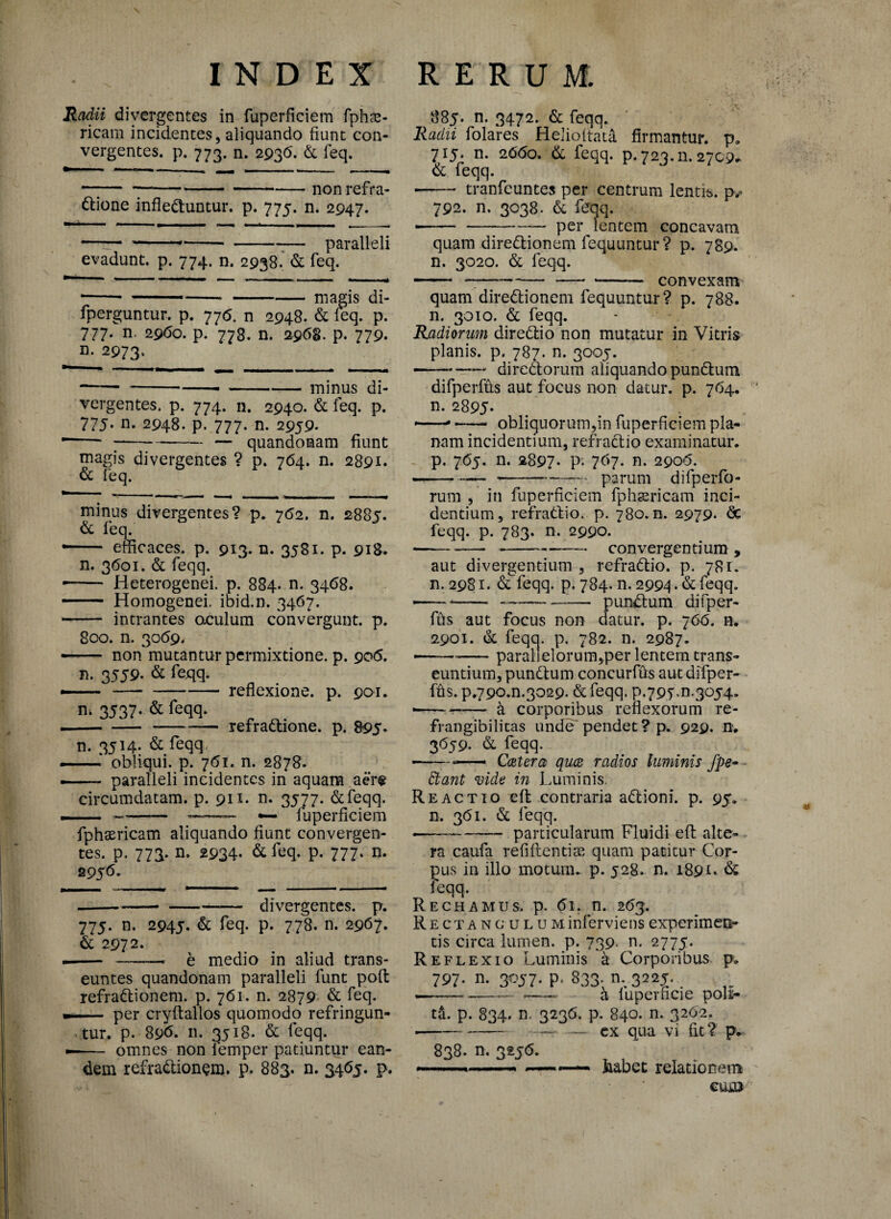 Radii divergentes in fuperficiem fphce ricam incidentes, aliquando fiunt con vergentes, p. 773. n. 2936- & feq. --non refra dlione inflectuntur, p. 775. n. 2947. evadunt, p. 774. n. 2938. & feq. paralleli — ■ ---magis di- fperguntur. p. 776. n 2948. & feq. p. 777. n. 2960. p. 778. n. 2968. p. 779. n. 2973. -----minus di¬ vergentes. p. 774. n. 2940. & feq. p. 77j. n. 2948. p. 777. n. 2959. ----— quandomam fiunt magis divergentes ? p. 764. n. 2891. & feq. minus divergentes? p. 762. n. 2885. & feq. efficaces, p. 913. n. 3581. p. 918. n. 3601. & feqq. — Heterogenei. p. 884. n. 3468. — Homogenei. ibid.n. 3467. intrantes aculum convergunt, p. 800. n. 3059, non mutantur permixtione, p. 906. n. 3559- & fcqq. n* 3537- & <eqq. reflexione, p. 901. refraCtione. p. 895- n. 3514. & feqq, —obliqui, p. 761. n. 2878. paralleli incidentes in aquam aer® circumdatam, p. 911. n. 3577. &feqq. fuperficiem fphsericatn aliquando fiunt convergen- tes. p. 773. n. 2934. & feq. p. 777. n. 2956- -- divergentes, p. 775. n. 2945. & feq. p. 778. n. 2967. & 2972. — -- e medio in aliud trans¬ euntes quandonam paralleli funt polt refraCtionem. p. 761. n. 2879 & feq. per cryftallos quomodo refringun¬ tur. p. 896. n- 3518. & feqq. -— omnes non lemper patiuntur ean¬ dem refraCtionem. p. 883. n. 3465. p. 885. n. 3472. & feqq. Radii folares HeJioltata firmantur, p. 715. n. 2660, & feqq. p. 723. n. 2709^ & feqq. •-tranfeuntes per centrum lentis, p,- 792. n. 3038, & feqq. per lentem concavam quam direCtionem fequuntur? p. 789. n. 3020. & feqq. convexam quam dire&ionem fequuntur? p. 788. n. 3010. & feqq. Radiorum direCtio non mutatur in Vitris planis, p. 787. n. 3005. ■-—- directorum aliquando punCtum difperffis aut focus non datur, p. 764. n. 2895* »—- —- obliquorum,in fuperficiem pla¬ nam incidentium, refraCtio examinatur, p. 765. n. 2897- P* 7b7- n- 2906. •--- parum difperfo- rum , in fuperficiem fphsericam inci¬ dentium, refraCtio. p. 780.0. 2979. <5c feqq. p. 783. n. 2990. --convergentium, aut divergentium , refraCtio. p. 781. n. 2981. &feqq. p. 784. n. 2994-& feqq. —• *- ———— punCtum difper- fus aut focus non datur, p. 766. n. 2901. & feqq. p. 782. n. 2987. paral elorum,per lentem trans¬ euntium, punCtum concurfus aut difper- ffts. p*790^.3029. & feqq. 9.79^.3054. •--a corporibus reflexorum re- frangibilitas unde' pendet ? p. 929. n. 3659. & feqq. -——— Catera qua radios luminis /pe- Stant vide in Luminis. Reactio eft contraria aCtioni. p. 95. n. 361. & leqq. --particularum Fluidi eft alte¬ ra caufa refiitentia?, quam patitur Cor¬ pus in illo motum, p. 528. n. 1891. & feqq. Rechamus, p. 61. n. 2<53. Rectan culum inferviens experimen¬ tis circa lumen, p. 739. n. 2775. Reflexio Luminis a Corporibus p. 797. n. 3057. p. 833. m 3225. .-,- a iuperficie poli¬ ti p. 834. n. 3236. p. 840. n. 3262. — ex qua vi fit? p. 838. n. 325(5. joabet relationem