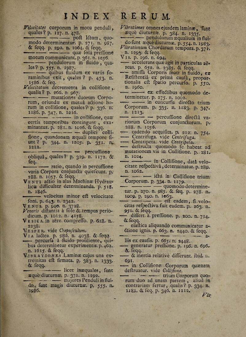 Velocitate* corporum in motu penduli , quales? p. 127. n. 478. —- —--poft Idlum, quo¬ modo determinentur. p. 271. n. 987. & feqq. p. 290. n. 1064. & feqq. ....— quae fala preffione motum communicant, p. 361. n. icjfi. • -pendulorum in fluido , quat¬ ies? p. 55-5. n. 1987. - -quibus fluidum ex variis fo¬ raminibus exit, quales ? p. 453, n. 1586 & feq. Velocitatum decrementa in collifione ,, qualia? p. 266. n. 967; —— -- mutationes duorum Corpo¬ rum, oriundae ex mutui adlionc ho¬ rum in collifione, quales ?^'p. 336. n: 118<5. p. 347. n. I2i<5. - --—-- in collifione, quae certis temporibus contingunt , exa- minantur, p. 281-n. 102fi. & feqq. - -- — duplici colli¬ fione , quandonam aequali tempore fi¬ unt ? p. 344. n. 1205. p. 351, iv 1212. • ---— — percuflione obliqui,, quales ?? p. 329. n. 1172. &. feq.. —— • ratio, quando in percuflione varia Corpora conjundla quiefeunt. p. 288. n. 1057. & feqq. Venti adtio in alas Machinae Hydrau¬ licae difficulter determinanda, p.518. n. 184& - . - velocitas minor eff velocitate. foni. p. 643. n. 2342. c Venus, p. 940. n. 3728. Veneris diftantia a fdle & tempus perio¬ dicum. p. 1012. m 4158. V e sicA.in aere, compreffo. p. 618. n. . 2238; Vesper.; vide CrepnJculum.- Via lattea. p. 98'fi. n. 4038. & feqq, •— percurfa a fluido profiliente, qui* bus determinetur experimentis, p. 462..- n. ifiiy. & feqq. Vibr atio.nks .Laminae cujus una ex¬ tremitas elt firmata, p^. 383. n. 1333. & feqq.. —— —— -licet inaequales, funt aeque diuturnae, p. 371. n. 1292. —— — - majores Penduli in flui¬ da, fune magis diuturnae, p, 555. n» 3 9.8&. - - 1 ‘ 7; • . Vibrationes omnes ejusdem laminae, funt aeque diuturnae, p. 384. n. 1335. *-- “— pendulorum aequalium in flui¬ do funt aeque diuturnae. p.554.n. 1983. Vibrationum Chordarum tempora, d. 27 V. n. 1293: & feqq. Vis. p. 196. n. 094, - accelerans quae agit in particulas ag» reas. p. 652. n. 2385. & feqq. - amifla Corporis moti in fluido, es Refi flentia- ex prima caufa, propor¬ tionalis efl fpatio percurfo. p. 550. n. 1960. - - ex. effedlibus quomodo de¬ terminetur. p. 275. n. 1002. - - 'm coneurfu diredto trium Corporum, p. 333. n. 1,183. P- 347- n. 1213. — --percuflione diredla va¬ riorum Corporum conjunftorum. p» 288. n. 1056. •— cadendo acquifita. p. 212; n* 754. - Centrifuga, vide Centrifuga. -— Centripeta; vide Centripeta... - deftrudta quomodo fe habeat ad mutationem vis in Collifione. p.,281- n. 1024. -— ih’Collifione, dat& velo¬ citate refpedtiva, determinatur, p. 289. n. 1062.. -— -—— i diu in Collifione trium Corporum, p. 334. n. 1179. -—-quomodo determine¬ tur. p. 270. n. 985. &. feq. p.. 278. 1009. p. 290. n. 1063. - ---eft eadem,.fi..velo- citas refpedtiva, fuit eadem, p. 263. n>. 956. & feqq. — differt, a. preffione. p..200.. n. 714, & feqq. — elaftica aliquandfi communicatur a- dtione ignis, p. 663. n. 2440. & feqq. liis ex eaufis. p. 665/ n; 2448. - - generatur preffione. p, 19.fi.-n.696* & feqq. - & inertia relative differunt, ibid. n, 691. -— ia: Collifione: Coiporum quaenam. deftruatur. vide Collifione. „ .. --trium Corporum quo¬ rum- duo ad unam partem , aliud ;a contrariam fertur,,qualis? p. 334. n. n 8.1. & feq. p. 34<5. n. 1212.