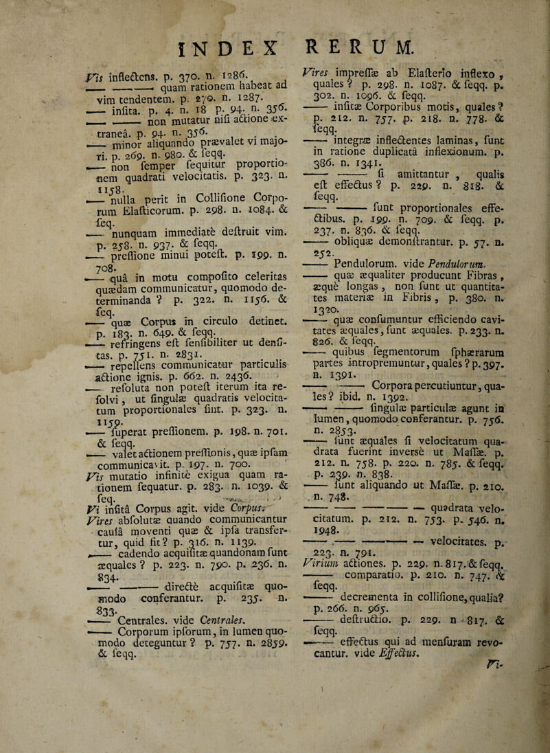 Vis infle&cns. p. 370. n. 1286. . -__ quam rationem habeat ad vim tendentem, p. z‘/Q. n. 1287. -— infita. p. 4. n. 18 p. 94- n- 35^* T . non mutatur nili actione ex¬ tranea. p. P4- n- 35^* . _minor aliquando pr«valet vi majo¬ ri. p. 269. n. 980. & feqq* _ non femper fequitur proportio¬ nem quadrati velocitatis, p. 323* n* | 1 rO ._ nulla perit in Collifione Corpo¬ rum Elalticorum. p. 298. n. 1084. & feq. _ nunquam immediate deftruit vim. p. 258. n. 937- & feqq- — preffione minui poteft. p. 199. n. ^..?8qua in motu compofito celeritas quaedam communicatur, quomodo de¬ terminanda ? p. 322. n. 1156. & feq. _ quae Corpus m circulo detinet, p. 183. n. 649. & feqq. — refringens effc fenfibiliter ut denfi- tas. p. 751. n. 2,831. _ . — repellens communicatur particulis adione ignis, p. 662. n. 2436. .— refoluta non poteft iterum ita re- folvi, ut fingulae quadratis velocita¬ tum proportionales fint. p. 323. n. 1159. — fuperat preffionem. p. 198. n. 701. & feqq. ._ valet aftionem preffionis, quae ipfam communicavit, p. 197* n- 7°°- Vis mutatio infinite exigua quam ra¬ tionem fequatur. p. 283. n. 1039. & feq. * - > Vi infiti Corpus agit, vide Corpusr Vires abfolutse quando communicantur caula moventi quae & ipfa transfer¬ tur, quid fit? p. 3145. n. 1139. • - cadendo acquiutae quandonam funt aequales ? p. 223. n. 790. p. 236. n. 834. ---dirette acquifitae quo¬ modo conferantur, p. 235. n. 833. • - Centrales, vide Centrales. • - Corporum ipforum, in lumen quo¬ modo deteguntur ? p. 757. n. 28j9« & leqq. Vires impreflae ab Elafterio inflexo , quales ? p. 298. n. 1087. & feqq. p. 302. n. 1096. & feqq. - infitae Corporibus motis, quales? p. 212» n. 757. ,p. 218. n. 778. & 'feqq. integrs infle&entes laminas, funt in ratione duplicata inflexionum, p. 386. n. 1341. fi amittantur „ qualis eft effedus ? p. 229. n. 818. & feqq. funt proportionales effe¬ ctibus. p. .199. n. 709. & feqq. p. 237. n. 836. & feqq. obliquae demonitrantur. p. 57. n. 252. Pendulorum, vide Pendulorum, — quae aequaliter producunt Fibras , «que longas , non funt ut quantita¬ tes materiae in Fibris, p. 380. n. 1320 quae confumuntur efficiendo cavi¬ tates aequales, funt aequales, p. 233. n* 82(5. & leqq. quibus fegmentorum fphaerarum partes i-ntropremuntur, quales ? p. 397. n. 1391. Corpora percutiuntur, qua¬ les? ibid. n. 1392. —— fingulae particula agunt in lumen, quomodo conferantur, p. 75(5. n. 2853. —* funt aequales fi velocitatum qua¬ drata fuerint inverse ut MafTae. p. 212. n. 758. p. 220. n, 785. & feqq. p. 239. n. 838. — fu funt aliquando ut Maffie. p. 210. n. 748. — quadrata velo¬ citatum. p. 212. n. 753. p. 546. n. 1948. -velocitates, p. 223. n. 791. Virium adiones. p. 229. n. 817. & feqq. - comparatio, p. 210. n. 747. feqq. decrementa in collifione, qualia? p. 266. n. 965. deftrudio. p. 229. n 817. & feqq. — effedus qui ad menfuram revo¬ cantur. vide Effedtts, Vi-