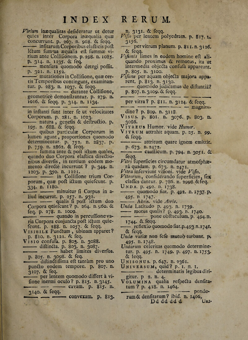 J^irium inaequalitas defideratur ut detur quies inter Corpora inaequalia quae concurrunt, p. 267. n. 968. & feqq. -- infitarum Corporibus elafticis poli Idum fumma aequalis elt fummae vi¬ rium ante Collifionem. p. 298. n. 1085. p. 314. n. 1135. & feq. —- menfura quomodo detegi poffit. p. 321. n. 1152. —^ mutationes in Collifione, quae cer¬ tis Temporibus contingunt, examinan¬ tur. p. 283. n. 1037. & feqq. --— durante Collifione, geometrice demonftrantur. p. 279. n. 1016. & feqq. p. 314. n. 1134. in inflanti funt inter fe ut velocitates Corporum, p. 281. n. 1023. -- natura , genefis & deitrudio. p. 195. n. 688. & feqq. --quibus particulas Corporum in lumen agunt, proportiones quomodo determinentur, p. 7^2. n. 2837. p. p. 759. n. 2862. & leqq. — - fumma ante & polt idum quales, quando duo Corpora eiaftica diredio- nibus diverfis, in tertium eodem mo¬ mento direde incurrunt ? p. 344. n. 1203. p. 3J0. n. 1221. .- - in Collifione trium Cor¬ porum, quae polt idum quiefcunt. p. 334. n. 1180. .-- - minuitur fi Corpus in a- liud incurrat, p. 257. n. £>32. — - _-qualis n polt idum duo Corpora qttiefcant? p. 264. n.960. & feq. p. 278. n. 1009. -- - quando in percuffione va¬ ria Corpora conjunda polt idum quie- fcunt. p. 288. n. 1057. & feqq. Visibile Pundum , ubinam apparet? p. 810. n. 3121. & feq. Visio confufa. p. 803. n. 3088. - diftinda. p. 803. n. 3087. — --habet limites diverfos. p. 805. n. 3098. & feq. »- ■ • dillindiflima eft tantiim pro uno pundo eodem tempore, p. 807. n. 3107. & feq. •- per lentem quomodo differt a vi- fione inermi oculo? p. 8ij. n.3145. --- cavam, p. 815. n. 3140. & feqq. — . .—- convexam, p. 813. n. 3131. & feqq. Vi fio per lentem polycdram. p. 817. u 3lJ* * 6- —- per vitrum planum, p. 811. n. 3126. & feqq. Vifionis limes in eodem homine eft ali¬ quando proximus & remotus, ita ut intermedia objeda confufa appareant, p. 805. n. 3100. Vifione per aquam objeda majora appa¬ rent. p. 813. n. 3130. •- quomodo judicamus de diftantia? p. 807. n. 3109. & feqq. per vitra? p. 811. n. 3124. & feqq. ——— —-—-—- — magnitu¬ dine? p. 809. n. 3118- Visus. p. 801. n. 3076. p. 803. n. 3086. Vitreus Humor, vide Humor. Vitrum attrahit aquam, p. 25. n, 99. & feqq. --- attritum quare ignem emittit. p. 673. n. 2472. --*- cauiticum. p. 794. n. 3051. & feqq. Vitri Superficies circumdatur atmofpha> ra quadam, p. 673. n. 2471. Vitra inferviunt vilioni. vide Vifio. Vitrorum, confiderando fuperficies, fex claffes dantur, p. 786. n. 2998. & feq. Unda. p. 492. n. 1738. • - quomodo nat. p. 492. n. 1737. p. 49j. n 1747. • - Aeris, vide Aeris. Undes Latitudo p. 493. n. 1739. - motus qualis? p. 493. n. 1740. --pone obftaculum. p. 494.0. 1744. & feqq. reflexio quomodo fiat.p.493.n. 1741. & feqq. Undes vari te non fefe rautufr turbant, p. 495. n. 1748. Undarum celeritas quomodo determine¬ tur. p. 495. n. 1749. p. 497- a 1753. & leqq. Unisonus, p. 647. n. 2361. UniversuMj quid? p. 1. n. 1. ■-- determinatis legibus diri¬ gitur. p 2. n. 4. Volumina qualia refpedu denfita- tum ? p. 418. a 1464. —— — - —•—— ponde¬ rum d denfitatum? ibid. n. 1466, Dd dd dd d Uri-