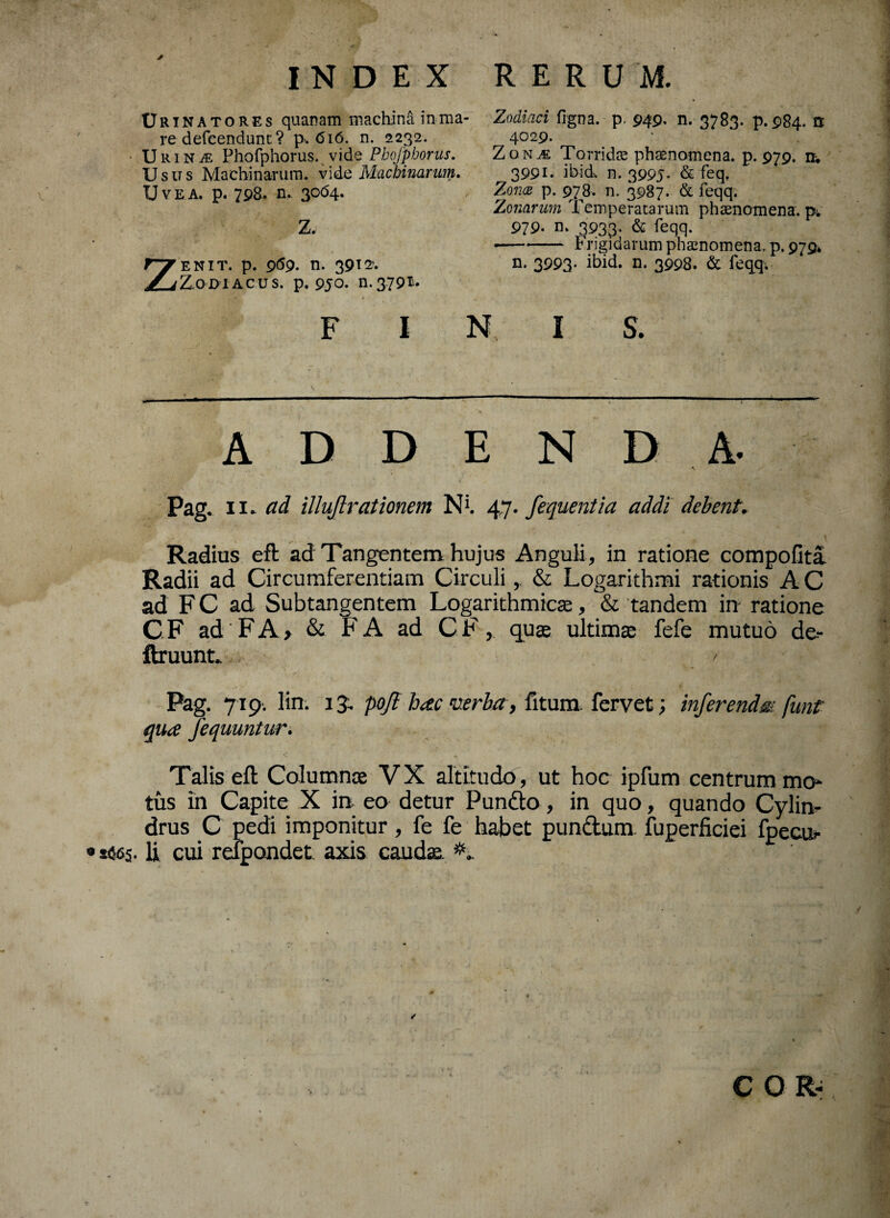 Urinatores quanam machina in ma- re defcendunt? p. 616. n. 2232. UiuNiE Phofphorus. vide Pbojpborus. Usus Machinarum, vid£ Machinarim. Uve a. p. 798. n. 3064. Z. ZENIT. p. 969. n. 3912- Z.O0IACUS. p. 950. 11.3.79®* FINIS. - - ■ ■ 1 '• 11 ■ 1 - i. . . 1 . 1 .. 1  — - ADDENDA- -*• . / Pag. 11. ad Mutationem Nt 47. fequentia addi debent. Radius eft ad Tangentem hujus Anguli, in ratione compofita Radii ad Circumferentiam Circuli& Logarithmi rationis A C ad F C ad Subtangentem Logarithmicse, & tandem in ratione CF ad FA> & FA ad CF, qu$ ultima: fefe mutuo de- ftruunt. / Pag. 719-. lin. 13. pojl hac verba, fitum fervet; inferendm funt qua fequuntur. Talis eft Columnae VX altitudo, ut hoc ipfum centrum mo* tus in Capite X ia eo detur Pundo, in quo, quando Cylin¬ drus C pedi imponitur, fe fe habet pundum fuperficiei fpecur • sites. Ii cui relpondet. axis caudae. Zodiaci flgna. p. 949, n. 3783. p.984. n 4029. ZonjE Torridas phaenomena, p. 979. n-. 3991. ibid. n. 3995- & feq, Zona p. 978. n. 3987. & feqq. Zonarum Temperatarum phaenomena, p; 979. n. 3933. & feqq. -Frigidarum phaenomena, p. 979* n. 3993* n. 3998. & feqq. C 01«