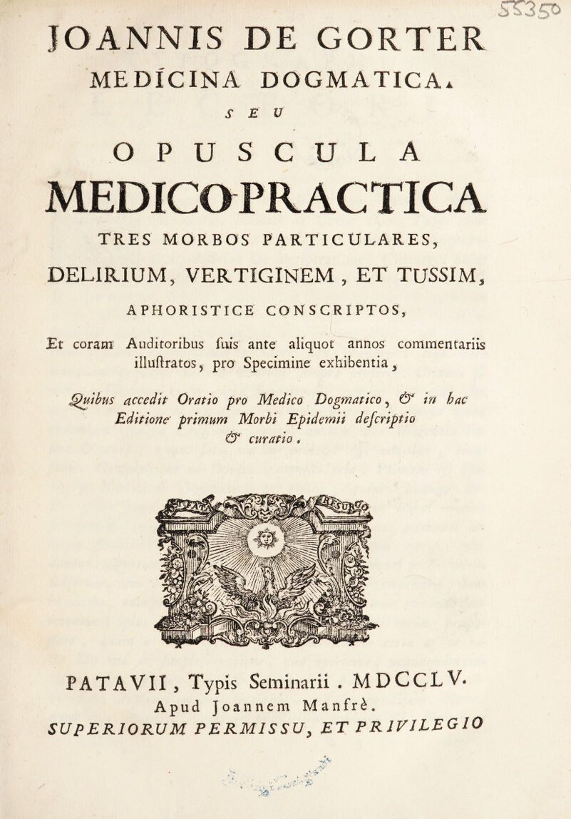 JOANNIS DE GORTER MEDICINA DOGMATICA. SEU OPUSCULA MEDICaPRACTICA TRES MORBOS PARTIC ULARES^ DELIRIUM, VERTIGINEM , ET TUSSIM, APHORISTICE CONSCRIPTOS, Et coram Auditoribus fuis ante aliquot annos commentariis illuflratos, pro Specimine exhibentia. Qutbus accedit Oratio pro Medico D Editione' primum Morbi Epide. & curatio , mn aejcrtpTu PATAVII , Typis Seminarii . MDCCLV. Apud Joannem Manfr^. SUPERIORUM PERMISSU, ET PRIVILEGIO