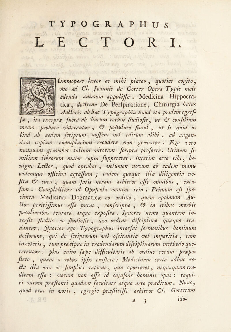 TYPOGRAPHUS LECTORI. t/mmoper^ laetor ac mihi placeo ^ quoties cogito j me ad CL Joannis de Gorter Opera Tfpis meis edenda animum appulijfe . Medicina Hippocfa- tica^ do^riria De Perlpiratione, Chirurgia hujus Jluhioris ab hac Tfpographia haud ita pridem egref- fce y ita exceptos fuere ab harum rerum fiudiofts ^ ut & conjilium meum probare 'viderentur , & pojlulare Jlmul ^ ut fi quid a^ liud ah eodeyy2 fcriptum noffem vel editum alibi ^ ad augen<^ dam copiam exemplarium recudere tion gravarer . B^go vero 7iu?iquam gravabor talium virorum fcripta proferre. Utinam Ji- milium librorum major copia fuppeteret. Interim ecCe tibi ^ be¬ nigne Leflor y quod optabas , volumen yiovum ab eadem manu eademque officina egrejfum j eadem quoque illa diligentia no- fra & cura ^ quam fatis notam arbitror ejfe omnibus , excu- fum . Compleblitur id Opufcula omnino tria • Primum e fi fpe- cimen Medicina Dogmaticae eo ordine ^ quem optimum Au- Uor perit'tjf mus eJfe putat , confcripta , & in tribus morbis peculiaribus tentatae atque expofta. Ignorat jiemo quantum in¬ terfit fiudiis ac fiudiofits ^ quo ordine difciplinee quaque tra¬ dantur, Quoties ego Tfpographus interfui fermonibus hominum dobiorum^ qui de fcriptorum vel ofcitantia vel imperitia, cum in ceteris ^ tumpracipue in tradendarum difciplinarum methodo que¬ rerentur ! plus enim fape difficultatis ab ordine rerum prapo- flero y quam a rebus ipfis exifiere: Medicinam certe adhuc re¬ fla illa via ac fmiplici ratione, qua oporteret ^ nequaquam tra^ ditam effe : verum non ejfe id cujufvis hominis opus : requi¬ ri virum praflanti quadam facultate atque arte praditum • ISIutic j quod erat in votis j egregie prafiitijfe arbitror CL Gorterum a 3 ido-